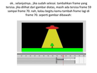 ok.. selanjutnya.. jika sudah selesai. tambahkan frame yang
tersisa. jika dilihat dari gambar diatas, masih ada tersisa frame 59
 sampai frame 70. nah, kalau begitu kamu tambah frame lagi di
                  frame 70. seperti gambar dibawah:
 