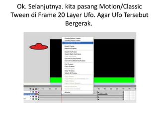 Ok. Selanjutnya. kita pasang Motion/Classic
Tween di Frame 20 Layer Ufo. Agar Ufo Tersebut
                   Bergerak.
 