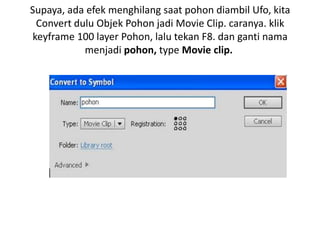 Supaya, ada efek menghilang saat pohon diambil Ufo, kita
 Convert dulu Objek Pohon jadi Movie Clip. caranya. klik
keyframe 100 layer Pohon, lalu tekan F8. dan ganti nama
           menjadi pohon, type Movie clip.
 