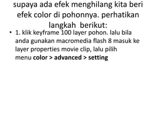 supaya ada efek menghilang kita beri
  efek color di pohonnya. perhatikan
           langkah berikut:
• 1. klik keyframe 100 layer pohon. lalu bila
  anda gunakan macromedia flash 8 masuk ke
  layer properties movie clip, lalu pilih
  menu color > advanced > setting
 