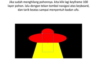 Jika sudah menghilang pohonnya. kita klik lagi keyframe 100
layer pohon. lalu dengan tekan tombol navigasi atas keyboard,
        dan tarik keatas sampai menyentuh badan ufo.
 