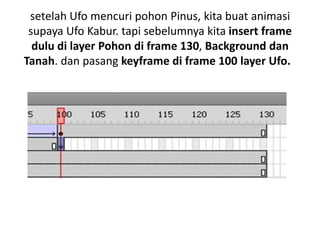 setelah Ufo mencuri pohon Pinus, kita buat animasi
 supaya Ufo Kabur. tapi sebelumnya kita insert frame
  dulu di layer Pohon di frame 130, Background dan
Tanah. dan pasang keyframe di frame 100 layer Ufo.
 