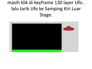 masih klik di keyframe 130 layer Ufo..
 lalu tarik Ufo ke Samping Kiri Luar
                Stage.
 