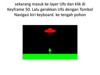 sekarang masuk ke layer Ufo dan klik di
Keyframe 50. Lalu gerakkan Ufo dengan Tombol
   Navigasi kiri keyboard. ke tengah pohon
 