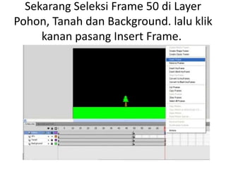 Sekarang Seleksi Frame 50 di Layer
Pohon, Tanah dan Background. lalu klik
     kanan pasang Insert Frame.
 