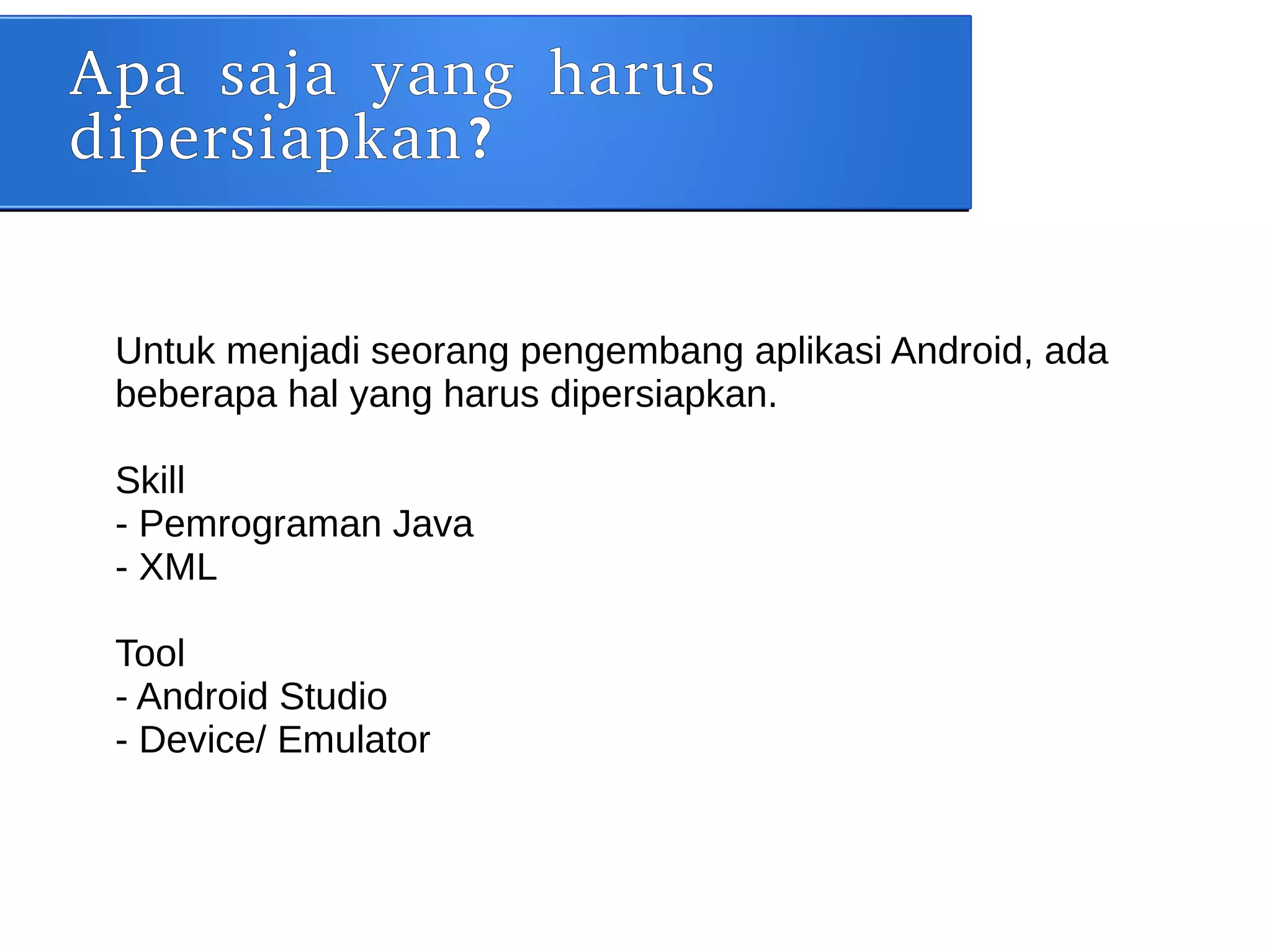 Apa saja yang harus
dipersiapkan?
Untuk menjadi seorang pengembang aplikasi Android, ada
beberapa hal yang harus dipersiapkan.
Skill
- Pemrograman Java
- XML
Tool
- Android Studio
- Device/ Emulator
 
