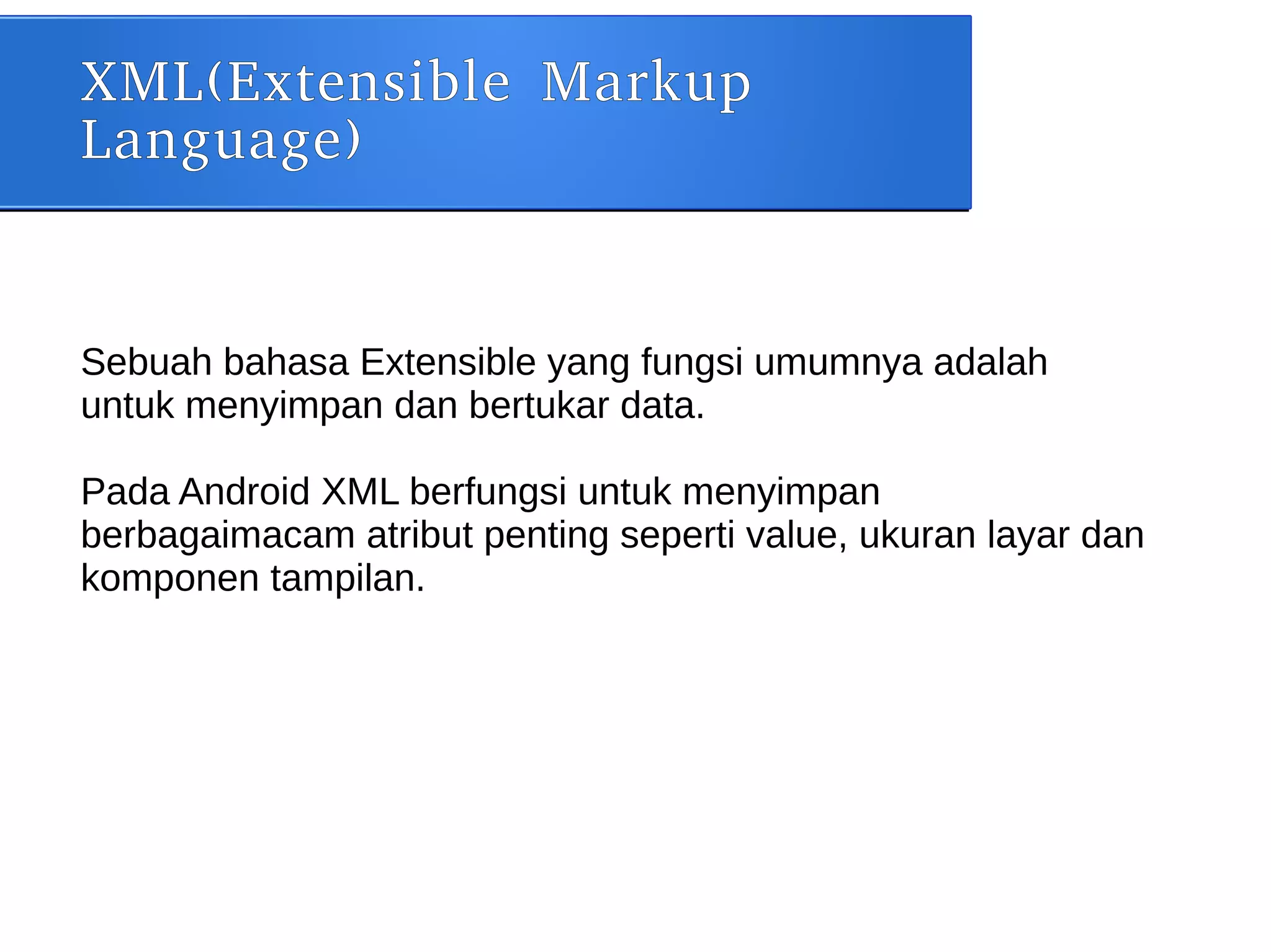 XML(Extensible Markup
Language)
Sebuah bahasa Extensible yang fungsi umumnya adalah
untuk menyimpan dan bertukar data.
Pada Android XML berfungsi untuk menyimpan
berbagaimacam atribut penting seperti value, ukuran layar dan
komponen tampilan.
 