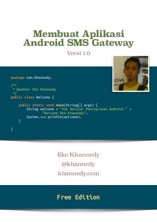 Membuat Aplikasi 
Android SMS Gateway 
Versi 1.0 
! 
Eko Khannedy 
@khannedy 
khannedy.com 
package com.khannedy; 
/** 
* @author Eko Khannedy 
*/ 
public class Welcome { 
public static void main(String[] args) { 
String welcome = “Yuk Belajar Pemrograman Android " + 
"Bersama Eko Khannedy"; 
System.out.println(welcome); 
} 
} 
Free Edition 
 