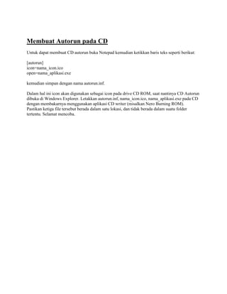Membuat Autorun pada CD
Untuk dapat membuat CD autorun buka Notepad kemudian ketikkan baris teks seperti berikut:

[autorun]
icon=nama_icon.ico
open=nama_aplikasi.exe

kemudian simpan dengan nama autorun.inf.

Dalam hal ini icon akan digunakan sebagai icon pada drive CD ROM, saat nantinya CD Autorun
dibuka di Windows Explorer. Letakkan autorun.inf, nama_icon.ico, nama_aplikasi.exe pada CD
dengan membakarnya menggunakan aplikasi CD writer (misalkan Nero Burning ROM).
Pastikan ketiga file tersebut berada dalam satu lokasi, dan tidak berada dalam suatu folder
tertentu. Selamat mencoba.
 