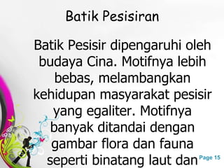 Free Powerpoint Templates Page 15
Batik Pesisiran
Batik Pesisir dipengaruhi oleh
budaya Cina. Motifnya lebih
bebas, melambangkan
kehidupan masyarakat pesisir
yang egaliter. Motifnya
banyak ditandai dengan
gambar flora dan fauna
seperti binatang laut dan
 
