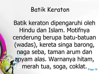 Free Powerpoint Templates Page 16
Batik Keraton
Batik keraton dipengaruhi oleh
Hindu dan Islam. Motifnya
cenderung berupa batu-batuan
(wadas), kereta singa barong,
naga seba, taman arum dan
anyam alas. Warnanya hitam,
merah tua, soga, coklat.
 