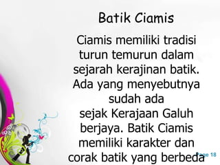 Free Powerpoint Templates Page 18
Batik Ciamis
Ciamis memiliki tradisi
turun temurun dalam
sejarah kerajinan batik.
Ada yang menyebutnya
sudah ada
sejak Kerajaan Galuh
berjaya. Batik Ciamis
memiliki karakter dan
corak batik yang berbeda
 
