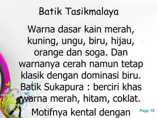 Free Powerpoint Templates Page 19
Batik Tasikmalaya
Warna dasar kain merah,
kuning, ungu, biru, hijau,
orange dan soga. Dan
warnanya cerah namun tetap
klasik dengan dominasi biru.
Batik Sukapura : berciri khas
warna merah, hitam, coklat.
Motifnya kental dengan
 