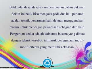 Free Powerpoint Templates Page 4
Batik adalah salah satu cara pembuatan bahan pakaian.
Selain itu batik bisa mengacu pada dua hal. pertama
adalah teknik pewarnaan kain dengan menggunakan
malam untuk mencegah pewarnaan sebagian dari kain.
Pengertian kedua adalah kain atau busana yang dibuat
dengan teknik tersebut, termasuk penggunaan motif-
motif tertentu yang memiliki kekhasan.
 