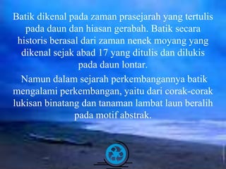 Free Powerpoint Templates Page 6
Batik dikenal pada zaman prasejarah yang tertulis
pada daun dan hiasan gerabah. Batik secara
historis berasal dari zaman nenek moyang yang
dikenal sejak abad 17 yang ditulis dan dilukis
pada daun lontar.
Namun dalam sejarah perkembangannya batik
mengalami perkembangan, yaitu dari corak-corak
lukisan binatang dan tanaman lambat laun beralih
pada motif abstrak.
 