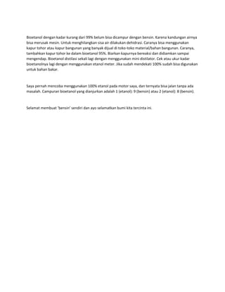 Bioetanol dengan kadar kurang dari 99% belum bisa dicampur dengan bensin. Karena kandungan airnya 
bisa merusak mesin. Untuk menghilangkan sisa air dilakukan dehidrasi. Caranya bisa menggunakan 
kapur tohor atau kapur bangunan yang banyak dijual di toko-toko material/bahan bangunan. Caranya, 
tambahkan kapur tohor ke dalam bioetanol 95%. Biarkan kapurnya bereaksi dan didiamkan sampai 
mengendap. Bioetanol distilasi sekali lagi dengan menggunakan mini distilator. Cek atau ukur kadar 
bioetanolnya lagi dengan menggunakan etanol meter. Jika sudah mendekati 100% sudah bisa digunakan 
untuk bahan bakar. 
Saya pernah mencoba menggunakan 100% etanol pada motor saya, dan ternyata bisa jalan tanpa ada 
masalah. Campuran bioetanol yang dianjurkan adalah 1 (etanol): 9 (bensin) atau 2 (etanol): 8 (bensin). 
Selamat membuat ‘bensin’ sendiri dan ayo selamatkan bumi kita tercinta ini. 
