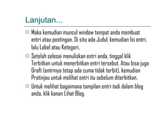 Lanjutan... Maka kemudian muncul window tempat anda membuat entri atau postingan. Di situ ada Judul, kemudian Isi entri, lalu Label atau Ketegori.   Setelah selesai menuliskan entri anda, tinggal klik Terbitkan untuk menerbitkan entri tersebut. Atau bisa juga Draft (entrinya tetap ada cuma tidak terbit), kemudian Pratinjau untuk melihat entri itu sebelum diterbitkan. Untuk melihat bagaimana tampilan entri tadi dalam blog anda, klik kanan Lihat Blog. 