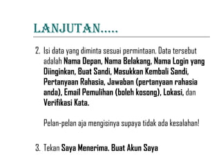 LANJUTAN….. 2. Isi data yang diminta sesuai permintaan. Data tersebut adalah  Nama Depan, Nama Belakang, Nama Login yang Diinginkan, Buat Sandi, Masukkan Kembali Sandi, Pertanyaan Rahasia, Jawaban (pertanyaan rahasia anda), Email Pemulihan (boleh kosong), Lokasi,  dan  Verifikasi Kata. Pelan-pelan aja mengisinya supaya tidak ada kesalahan! 3. Tekan  Saya Menerima. Buat Akun Saya   