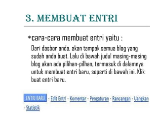 3. MEMBUAT ENTRI * cara-cara membuat entri yaitu : Dari dasbor anda, akan tampak semua blog yang sudah anda buat. Lalu di bawah judul masing-masing blog akan ada pilihan-pilhan, termasuk di dalamnya untuk membuat entri baru, seperti di bawah ini. Klik buat entri baru.                                                                                            