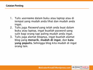 1. Tulis username dalam buku atau laptop atau di
tempat yang mudah anda lihat dan mudah anda
ingat.
2. Tulis juga Pasword yang telah anda buat dalam
buku atau laptop, ingat buatlah pasword yang
sulit bagi orang tapi paling mudah anda ingat.
3. Tulis juga alamat blognya, ingat buatlah alamat
blog yang , , dan
Sehingga blog kita mudah di ingat
orang lain.
 