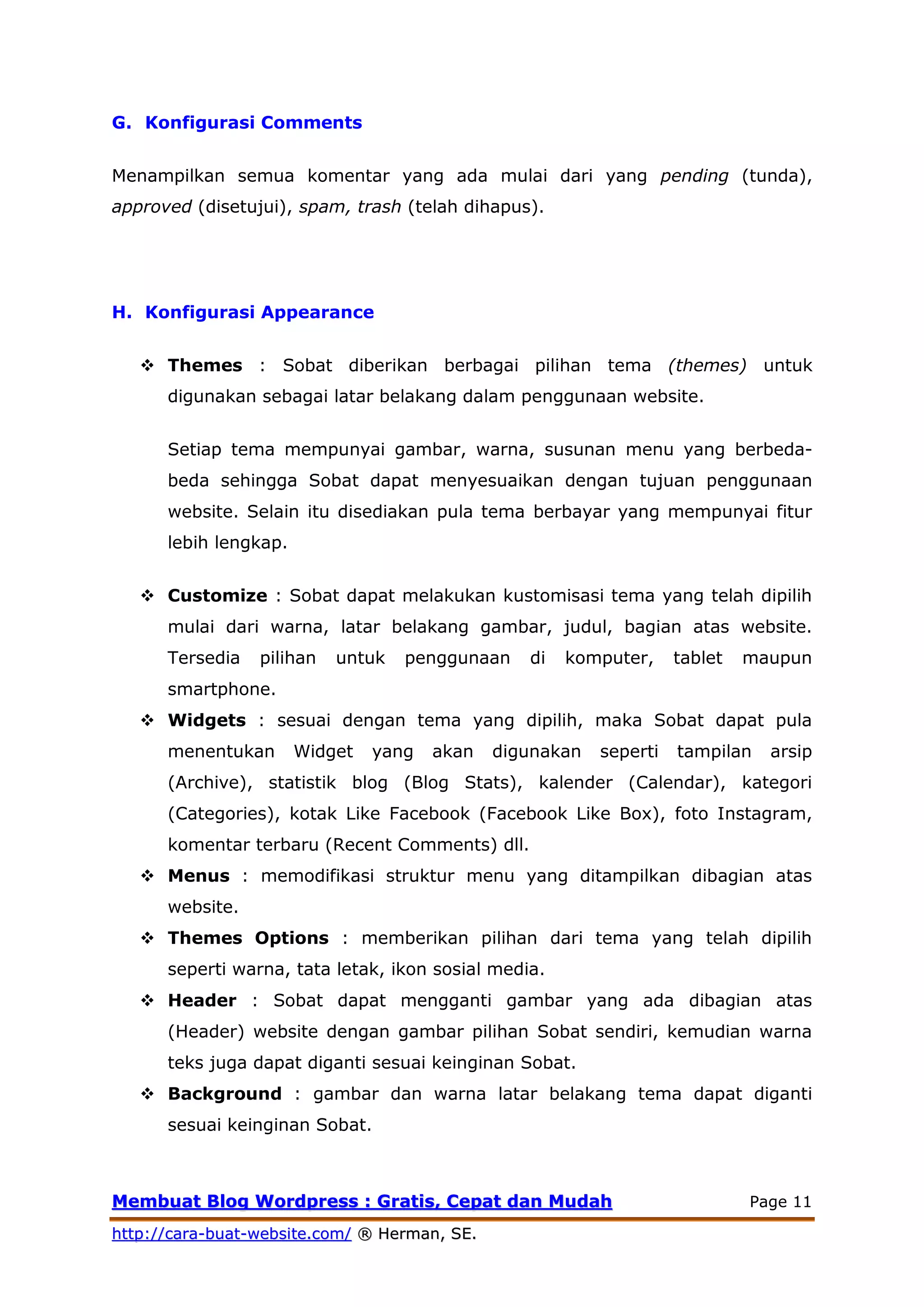 MMeemmbbuuaatt BBlloogg WWoorrddpprreessss :: GGrraattiiss,, CCeeppaatt ddaann MMuuddaahh Page 11
hhttttpp::////ccaarraa--bbuuaatt--wweebbssiittee..ccoomm// ®® HHeerrmmaann,, SSEE..
G. Konfigurasi Comments
Menampilkan semua komentar yang ada mulai dari yang pending (tunda),
approved (disetujui), spam, trash (telah dihapus).
H. Konfigurasi Appearance
 Themes : Sobat diberikan berbagai pilihan tema (themes) untuk
digunakan sebagai latar belakang dalam penggunaan website.
Setiap tema mempunyai gambar, warna, susunan menu yang berbeda-
beda sehingga Sobat dapat menyesuaikan dengan tujuan penggunaan
website. Selain itu disediakan pula tema berbayar yang mempunyai fitur
lebih lengkap.
 Customize : Sobat dapat melakukan kustomisasi tema yang telah dipilih
mulai dari warna, latar belakang gambar, judul, bagian atas website.
Tersedia pilihan untuk penggunaan di komputer, tablet maupun
smartphone.
 Widgets : sesuai dengan tema yang dipilih, maka Sobat dapat pula
menentukan Widget yang akan digunakan seperti tampilan arsip
(Archive), statistik blog (Blog Stats), kalender (Calendar), kategori
(Categories), kotak Like Facebook (Facebook Like Box), foto Instagram,
komentar terbaru (Recent Comments) dll.
 Menus : memodifikasi struktur menu yang ditampilkan dibagian atas
website.
 Themes Options : memberikan pilihan dari tema yang telah dipilih
seperti warna, tata letak, ikon sosial media.
 Header : Sobat dapat mengganti gambar yang ada dibagian atas
(Header) website dengan gambar pilihan Sobat sendiri, kemudian warna
teks juga dapat diganti sesuai keinginan Sobat.
 Background : gambar dan warna latar belakang tema dapat diganti
sesuai keinginan Sobat.
 