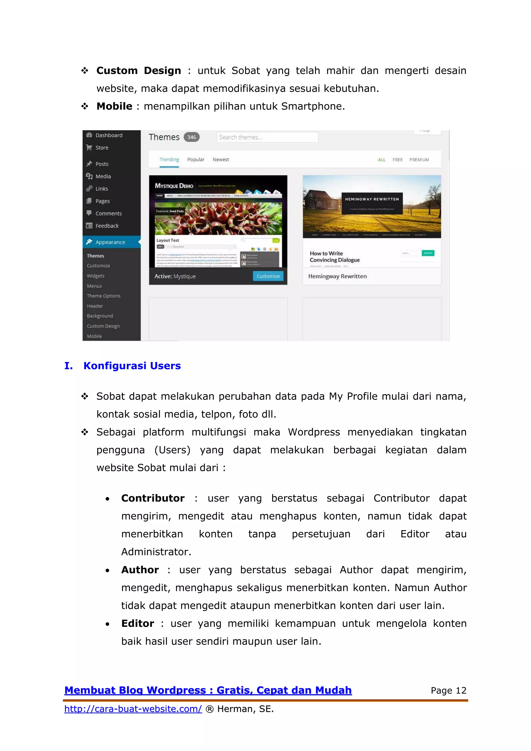 MMeemmbbuuaatt BBlloogg WWoorrddpprreessss :: GGrraattiiss,, CCeeppaatt ddaann MMuuddaahh Page 12
hhttttpp::////ccaarraa--bbuuaatt--wweebbssiittee..ccoomm// ®® HHeerrmmaann,, SSEE..
 Custom Design : untuk Sobat yang telah mahir dan mengerti desain
website, maka dapat memodifikasinya sesuai kebutuhan.
 Mobile : menampilkan pilihan untuk Smartphone.
I. Konfigurasi Users
 Sobat dapat melakukan perubahan data pada My Profile mulai dari nama,
kontak sosial media, telpon, foto dll.
 Sebagai platform multifungsi maka Wordpress menyediakan tingkatan
pengguna (Users) yang dapat melakukan berbagai kegiatan dalam
website Sobat mulai dari :
 Contributor : user yang berstatus sebagai Contributor dapat
mengirim, mengedit atau menghapus konten, namun tidak dapat
menerbitkan konten tanpa persetujuan dari Editor atau
Administrator.
 Author : user yang berstatus sebagai Author dapat mengirim,
mengedit, menghapus sekaligus menerbitkan konten. Namun Author
tidak dapat mengedit ataupun menerbitkan konten dari user lain.
 Editor : user yang memiliki kemampuan untuk mengelola konten
baik hasil user sendiri maupun user lain.
 