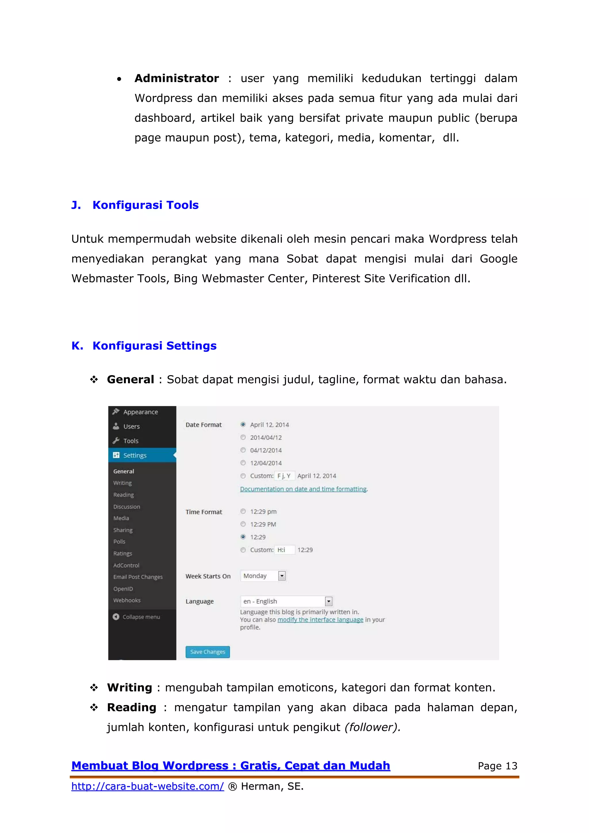 MMeemmbbuuaatt BBlloogg WWoorrddpprreessss :: GGrraattiiss,, CCeeppaatt ddaann MMuuddaahh Page 13
hhttttpp::////ccaarraa--bbuuaatt--wweebbssiittee..ccoomm// ®® HHeerrmmaann,, SSEE..
 Administrator : user yang memiliki kedudukan tertinggi dalam
Wordpress dan memiliki akses pada semua fitur yang ada mulai dari
dashboard, artikel baik yang bersifat private maupun public (berupa
page maupun post), tema, kategori, media, komentar, dll.
J. Konfigurasi Tools
Untuk mempermudah website dikenali oleh mesin pencari maka Wordpress telah
menyediakan perangkat yang mana Sobat dapat mengisi mulai dari Google
Webmaster Tools, Bing Webmaster Center, Pinterest Site Verification dll.
K. Konfigurasi Settings
 General : Sobat dapat mengisi judul, tagline, format waktu dan bahasa.
 Writing : mengubah tampilan emoticons, kategori dan format konten.
 Reading : mengatur tampilan yang akan dibaca pada halaman depan,
jumlah konten, konfigurasi untuk pengikut (follower).
 