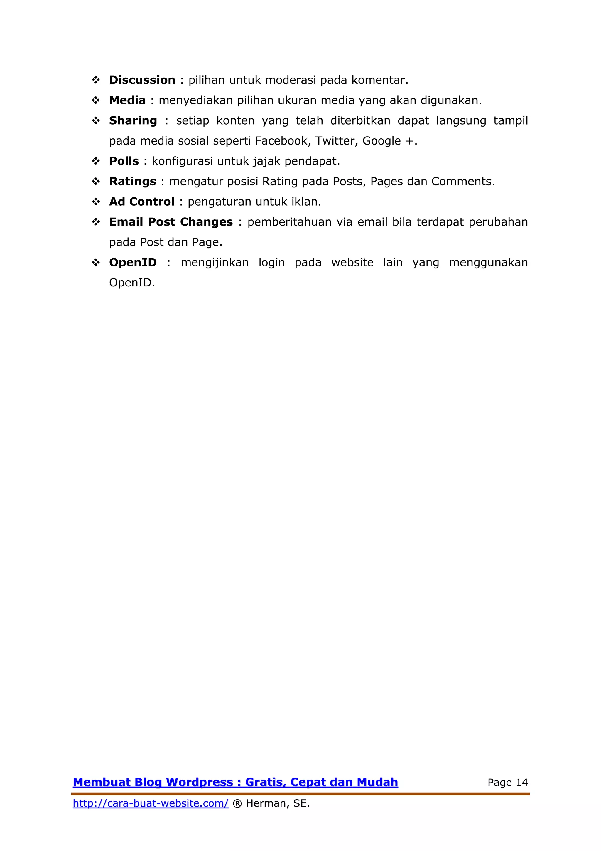MMeemmbbuuaatt BBlloogg WWoorrddpprreessss :: GGrraattiiss,, CCeeppaatt ddaann MMuuddaahh Page 14
hhttttpp::////ccaarraa--bbuuaatt--wweebbssiittee..ccoomm// ®® HHeerrmmaann,, SSEE..
 Discussion : pilihan untuk moderasi pada komentar.
 Media : menyediakan pilihan ukuran media yang akan digunakan.
 Sharing : setiap konten yang telah diterbitkan dapat langsung tampil
pada media sosial seperti Facebook, Twitter, Google +.
 Polls : konfigurasi untuk jajak pendapat.
 Ratings : mengatur posisi Rating pada Posts, Pages dan Comments.
 Ad Control : pengaturan untuk iklan.
 Email Post Changes : pemberitahuan via email bila terdapat perubahan
pada Post dan Page.
 OpenID : mengijinkan login pada website lain yang menggunakan
OpenID.
 