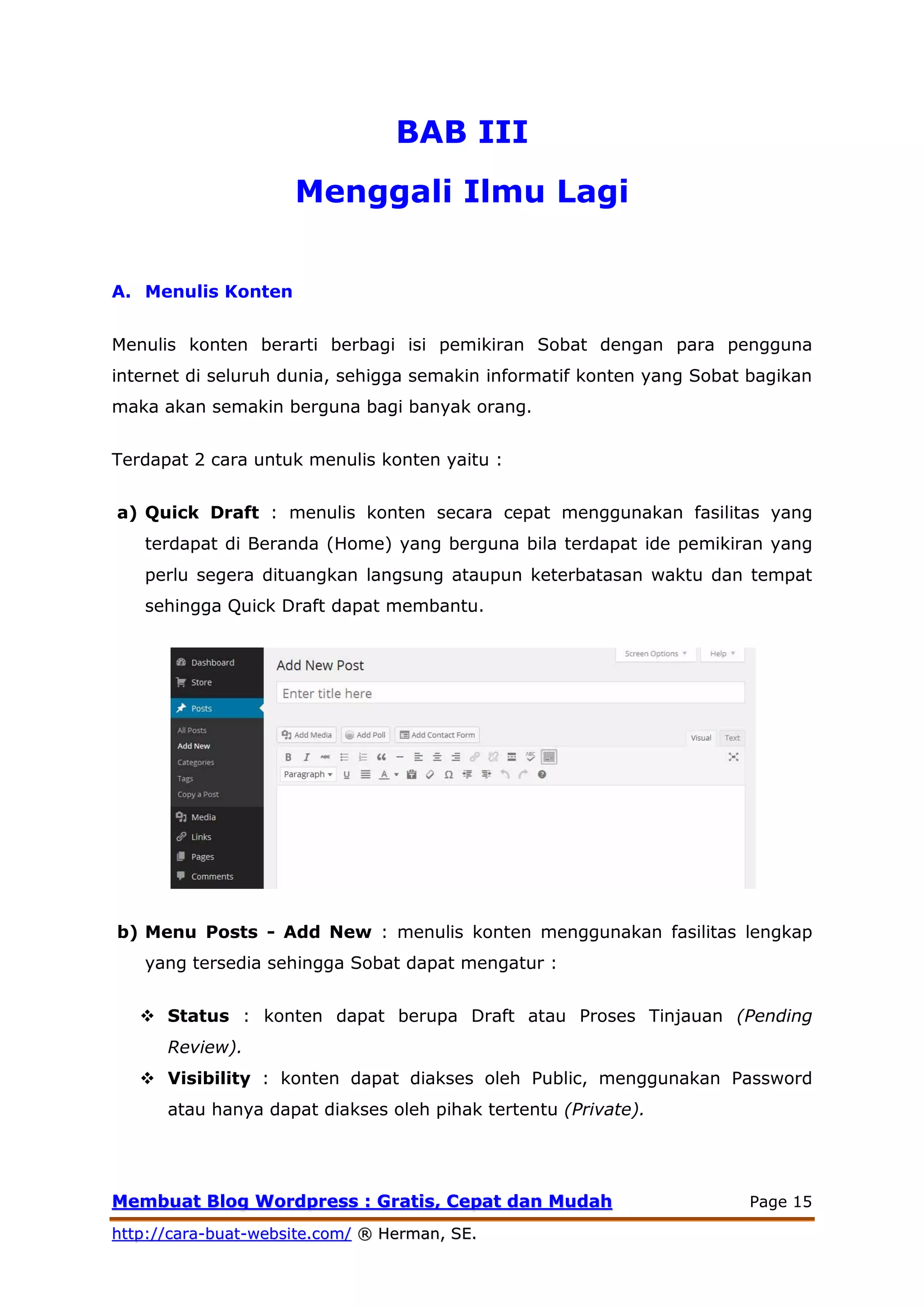 MMeemmbbuuaatt BBlloogg WWoorrddpprreessss :: GGrraattiiss,, CCeeppaatt ddaann MMuuddaahh Page 15
hhttttpp::////ccaarraa--bbuuaatt--wweebbssiittee..ccoomm// ®® HHeerrmmaann,, SSEE..
BAB III
Menggali Ilmu Lagi
A. Menulis Konten
Menulis konten berarti berbagi isi pemikiran Sobat dengan para pengguna
internet di seluruh dunia, sehigga semakin informatif konten yang Sobat bagikan
maka akan semakin berguna bagi banyak orang.
Terdapat 2 cara untuk menulis konten yaitu :
a) Quick Draft : menulis konten secara cepat menggunakan fasilitas yang
terdapat di Beranda (Home) yang berguna bila terdapat ide pemikiran yang
perlu segera dituangkan langsung ataupun keterbatasan waktu dan tempat
sehingga Quick Draft dapat membantu.
b) Menu Posts - Add New : menulis konten menggunakan fasilitas lengkap
yang tersedia sehingga Sobat dapat mengatur :
 Status : konten dapat berupa Draft atau Proses Tinjauan (Pending
Review).
 Visibility : konten dapat diakses oleh Public, menggunakan Password
atau hanya dapat diakses oleh pihak tertentu (Private).
 