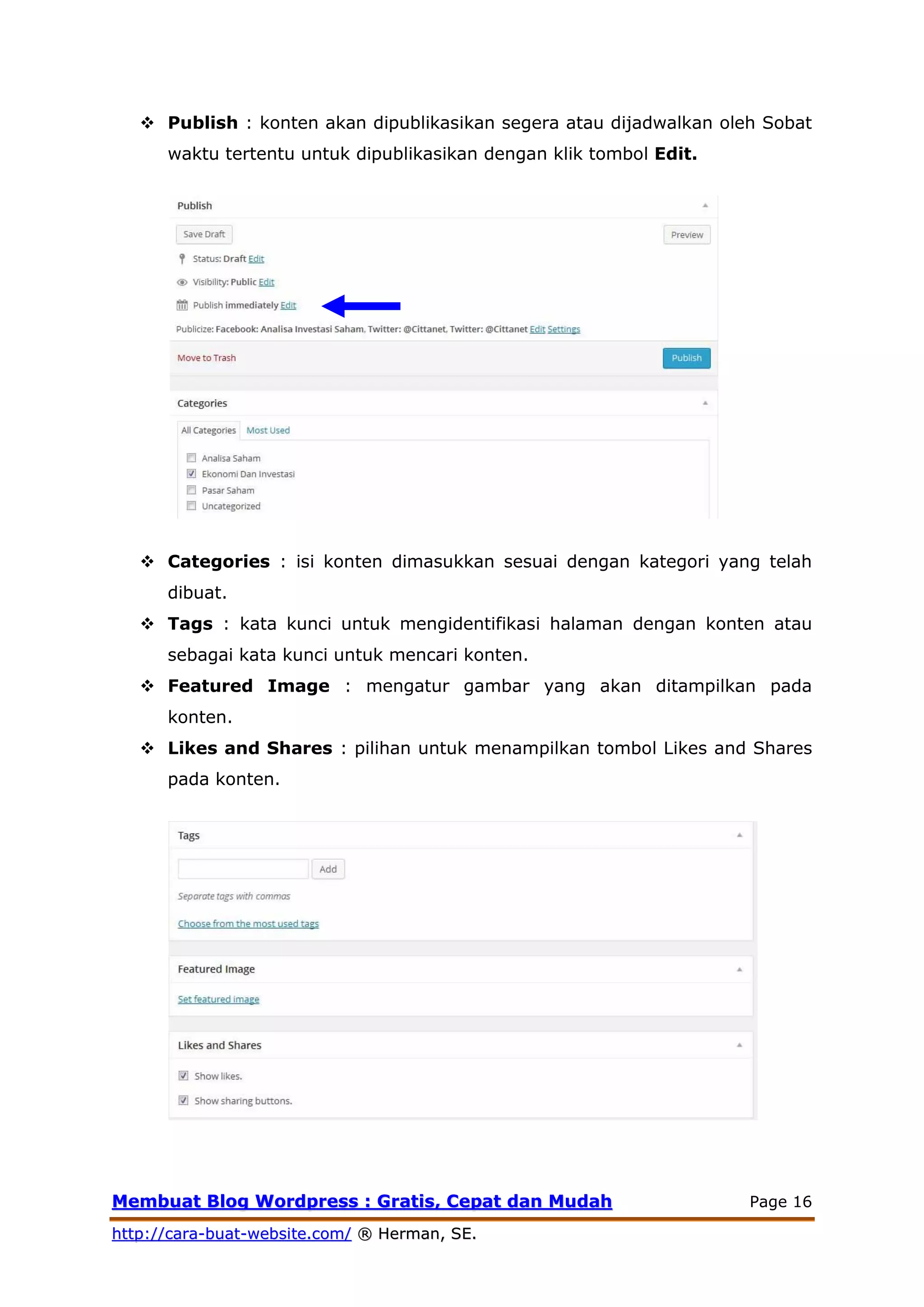 MMeemmbbuuaatt BBlloogg WWoorrddpprreessss :: GGrraattiiss,, CCeeppaatt ddaann MMuuddaahh Page 16
hhttttpp::////ccaarraa--bbuuaatt--wweebbssiittee..ccoomm// ®® HHeerrmmaann,, SSEE..
 Publish : konten akan dipublikasikan segera atau dijadwalkan oleh Sobat
waktu tertentu untuk dipublikasikan dengan klik tombol Edit.
 Categories : isi konten dimasukkan sesuai dengan kategori yang telah
dibuat.
 Tags : kata kunci untuk mengidentifikasi halaman dengan konten atau
sebagai kata kunci untuk mencari konten.
 Featured Image : mengatur gambar yang akan ditampilkan pada
konten.
 Likes and Shares : pilihan untuk menampilkan tombol Likes and Shares
pada konten.
 