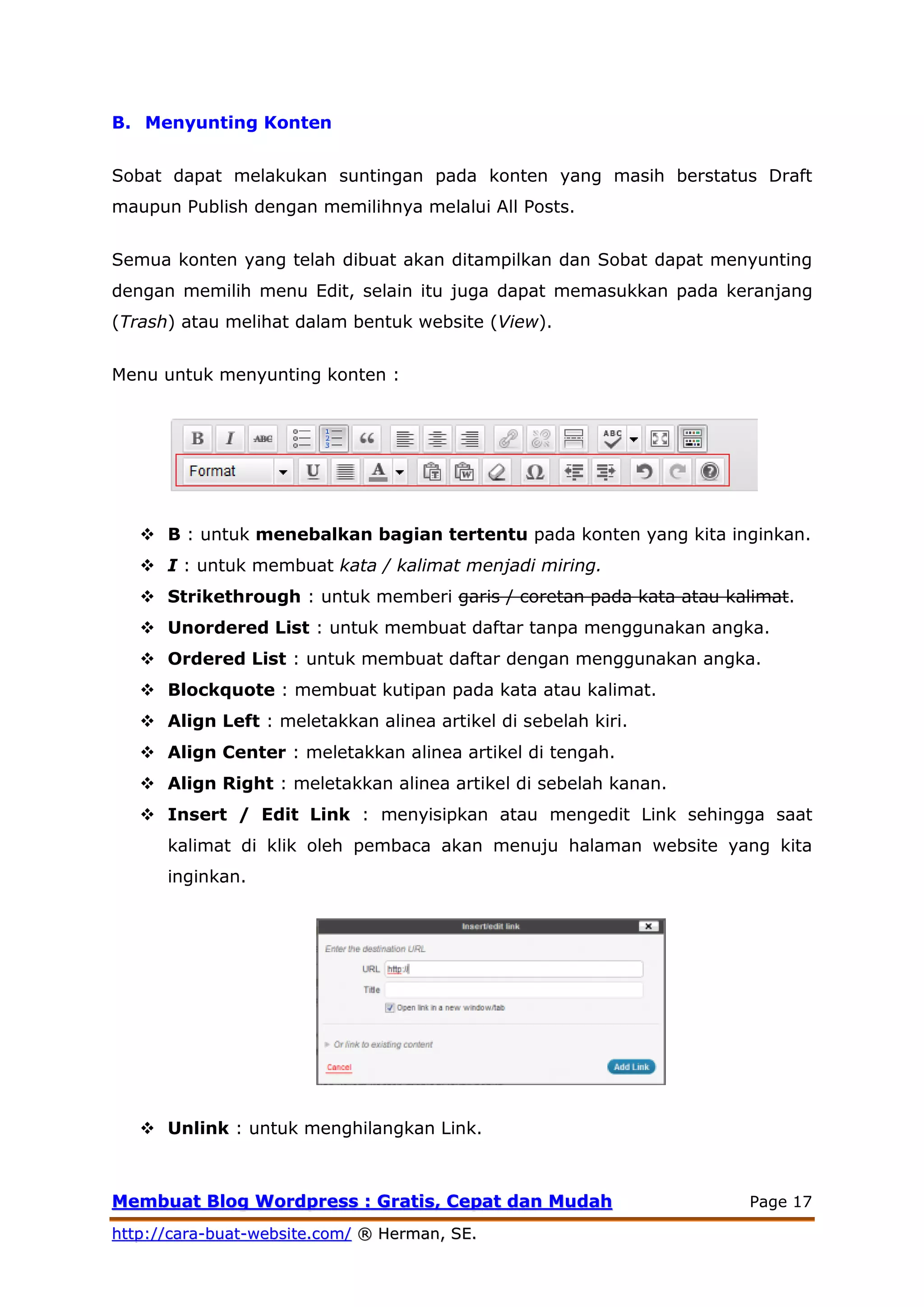 MMeemmbbuuaatt BBlloogg WWoorrddpprreessss :: GGrraattiiss,, CCeeppaatt ddaann MMuuddaahh Page 17
hhttttpp::////ccaarraa--bbuuaatt--wweebbssiittee..ccoomm// ®® HHeerrmmaann,, SSEE..
B. Menyunting Konten
Sobat dapat melakukan suntingan pada konten yang masih berstatus Draft
maupun Publish dengan memilihnya melalui All Posts.
Semua konten yang telah dibuat akan ditampilkan dan Sobat dapat menyunting
dengan memilih menu Edit, selain itu juga dapat memasukkan pada keranjang
(Trash) atau melihat dalam bentuk website (View).
Menu untuk menyunting konten :
 B : untuk menebalkan bagian tertentu pada konten yang kita inginkan.
 I : untuk membuat kata / kalimat menjadi miring.
 Strikethrough : untuk memberi garis / coretan pada kata atau kalimat.
 Unordered List : untuk membuat daftar tanpa menggunakan angka.
 Ordered List : untuk membuat daftar dengan menggunakan angka.
 Blockquote : membuat kutipan pada kata atau kalimat.
 Align Left : meletakkan alinea artikel di sebelah kiri.
 Align Center : meletakkan alinea artikel di tengah.
 Align Right : meletakkan alinea artikel di sebelah kanan.
 Insert / Edit Link : menyisipkan atau mengedit Link sehingga saat
kalimat di klik oleh pembaca akan menuju halaman website yang kita
inginkan.
 Unlink : untuk menghilangkan Link.
 
