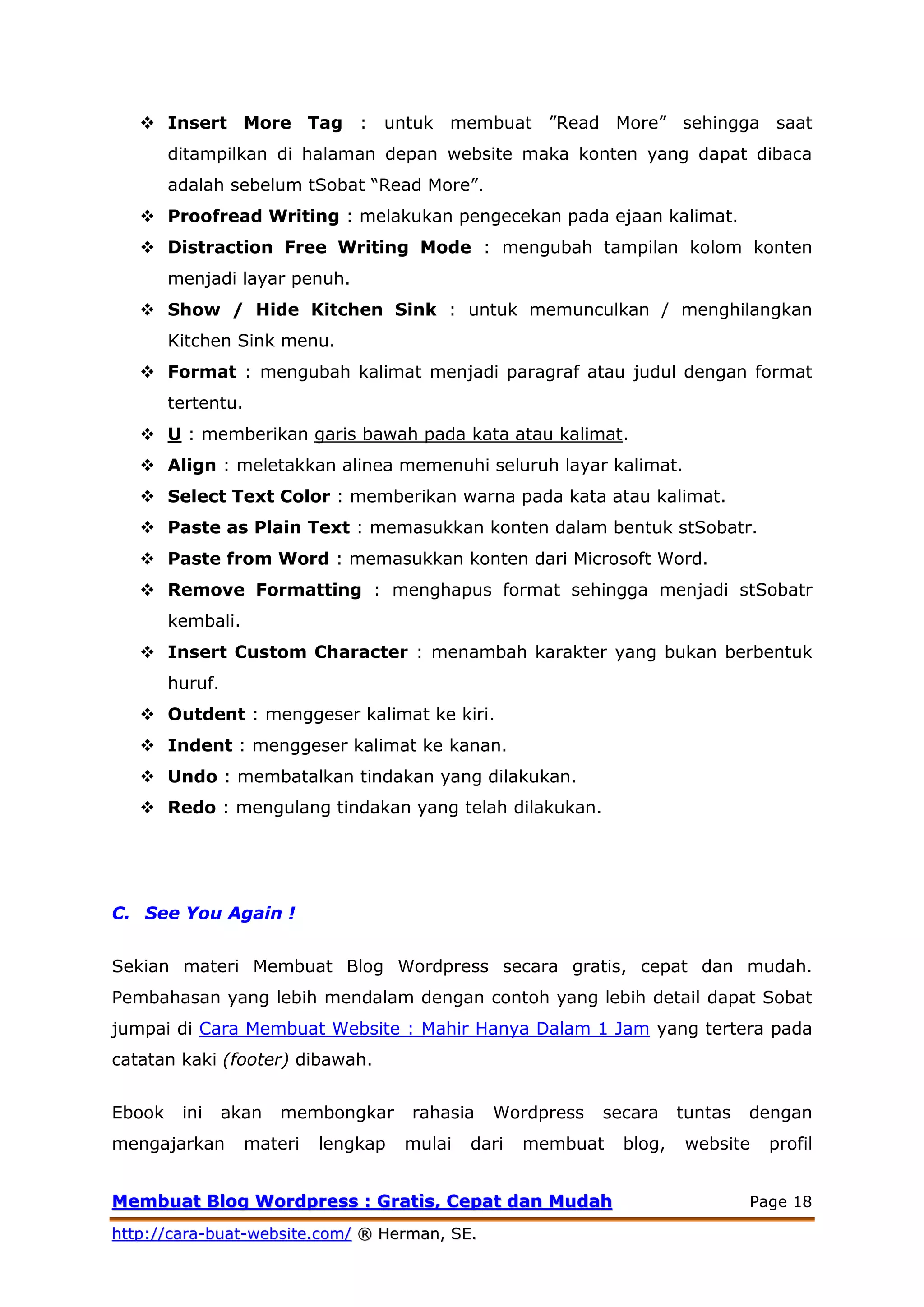 MMeemmbbuuaatt BBlloogg WWoorrddpprreessss :: GGrraattiiss,, CCeeppaatt ddaann MMuuddaahh Page 18
hhttttpp::////ccaarraa--bbuuaatt--wweebbssiittee..ccoomm// ®® HHeerrmmaann,, SSEE..
 Insert More Tag : untuk membuat ”Read More” sehingga saat
ditampilkan di halaman depan website maka konten yang dapat dibaca
adalah sebelum tSobat “Read More”.
 Proofread Writing : melakukan pengecekan pada ejaan kalimat.
 Distraction Free Writing Mode : mengubah tampilan kolom konten
menjadi layar penuh.
 Show / Hide Kitchen Sink : untuk memunculkan / menghilangkan
Kitchen Sink menu.
 Format : mengubah kalimat menjadi paragraf atau judul dengan format
tertentu.
 U : memberikan garis bawah pada kata atau kalimat.
 Align : meletakkan alinea memenuhi seluruh layar kalimat.
 Select Text Color : memberikan warna pada kata atau kalimat.
 Paste as Plain Text : memasukkan konten dalam bentuk stSobatr.
 Paste from Word : memasukkan konten dari Microsoft Word.
 Remove Formatting : menghapus format sehingga menjadi stSobatr
kembali.
 Insert Custom Character : menambah karakter yang bukan berbentuk
huruf.
 Outdent : menggeser kalimat ke kiri.
 Indent : menggeser kalimat ke kanan.
 Undo : membatalkan tindakan yang dilakukan.
 Redo : mengulang tindakan yang telah dilakukan.
C. See You Again !
Sekian materi Membuat Blog Wordpress secara gratis, cepat dan mudah.
Pembahasan yang lebih mendalam dengan contoh yang lebih detail dapat Sobat
jumpai di Cara Membuat Website : Mahir Hanya Dalam 1 Jam yang tertera pada
catatan kaki (footer) dibawah.
Ebook ini akan membongkar rahasia Wordpress secara tuntas dengan
mengajarkan materi lengkap mulai dari membuat blog, website profil
 