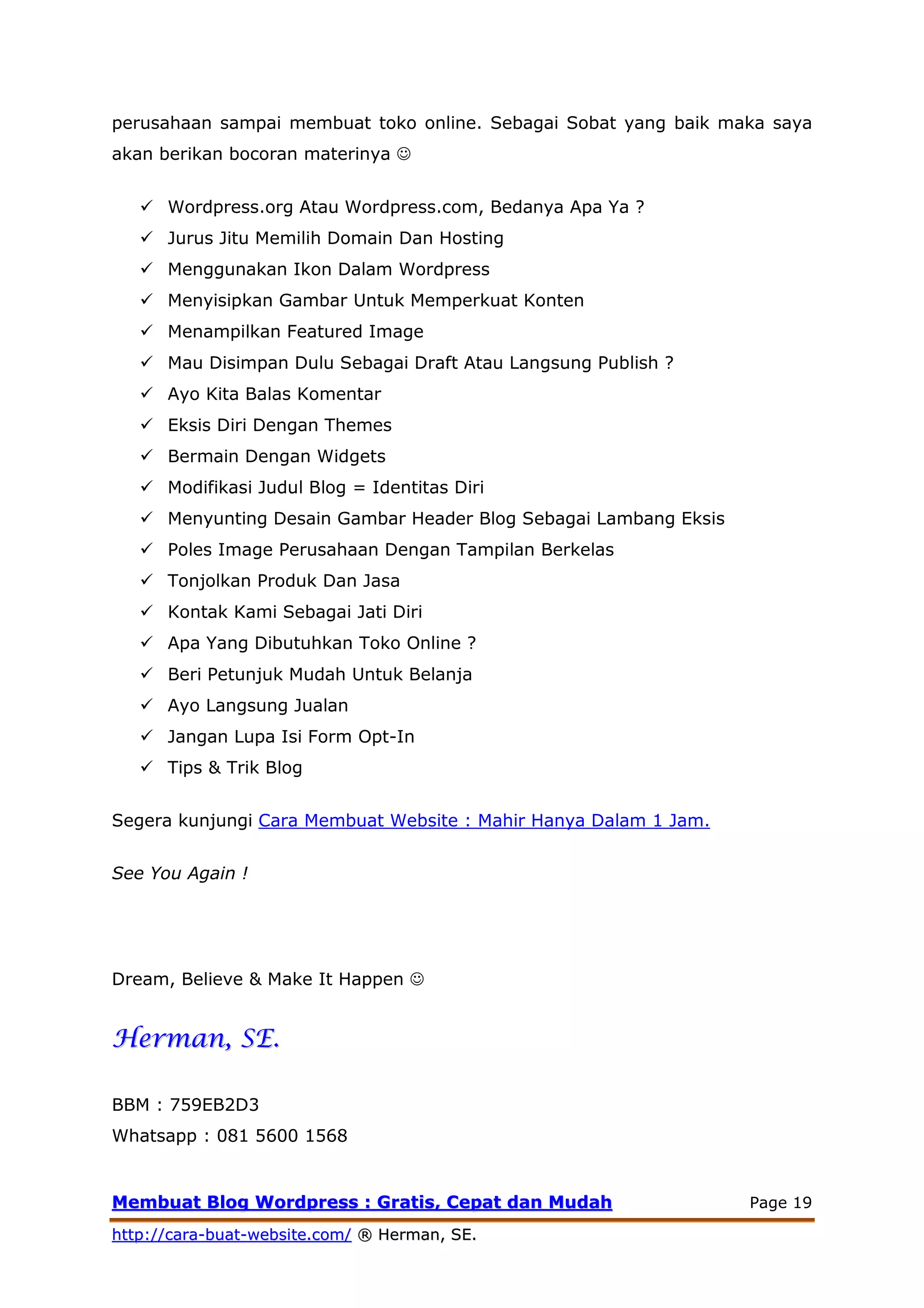 MMeemmbbuuaatt BBlloogg WWoorrddpprreessss :: GGrraattiiss,, CCeeppaatt ddaann MMuuddaahh Page 19
hhttttpp::////ccaarraa--bbuuaatt--wweebbssiittee..ccoomm// ®® HHeerrmmaann,, SSEE..
perusahaan sampai membuat toko online. Sebagai Sobat yang baik maka saya
akan berikan bocoran materinya 
 Wordpress.org Atau Wordpress.com, Bedanya Apa Ya ?
 Jurus Jitu Memilih Domain Dan Hosting
 Menggunakan Ikon Dalam Wordpress
 Menyisipkan Gambar Untuk Memperkuat Konten
 Menampilkan Featured Image
 Mau Disimpan Dulu Sebagai Draft Atau Langsung Publish ?
 Ayo Kita Balas Komentar
 Eksis Diri Dengan Themes
 Bermain Dengan Widgets
 Modifikasi Judul Blog = Identitas Diri
 Menyunting Desain Gambar Header Blog Sebagai Lambang Eksis
 Poles Image Perusahaan Dengan Tampilan Berkelas
 Tonjolkan Produk Dan Jasa
 Kontak Kami Sebagai Jati Diri
 Apa Yang Dibutuhkan Toko Online ?
 Beri Petunjuk Mudah Untuk Belanja
 Ayo Langsung Jualan
 Jangan Lupa Isi Form Opt-In
 Tips & Trik Blog
Segera kunjungi Cara Membuat Website : Mahir Hanya Dalam 1 Jam.
See You Again !
Dream, Believe & Make It Happen 
HHeerrmmaann,, SSEE..
BBM : 759EB2D3
Whatsapp : 081 5600 1568
 