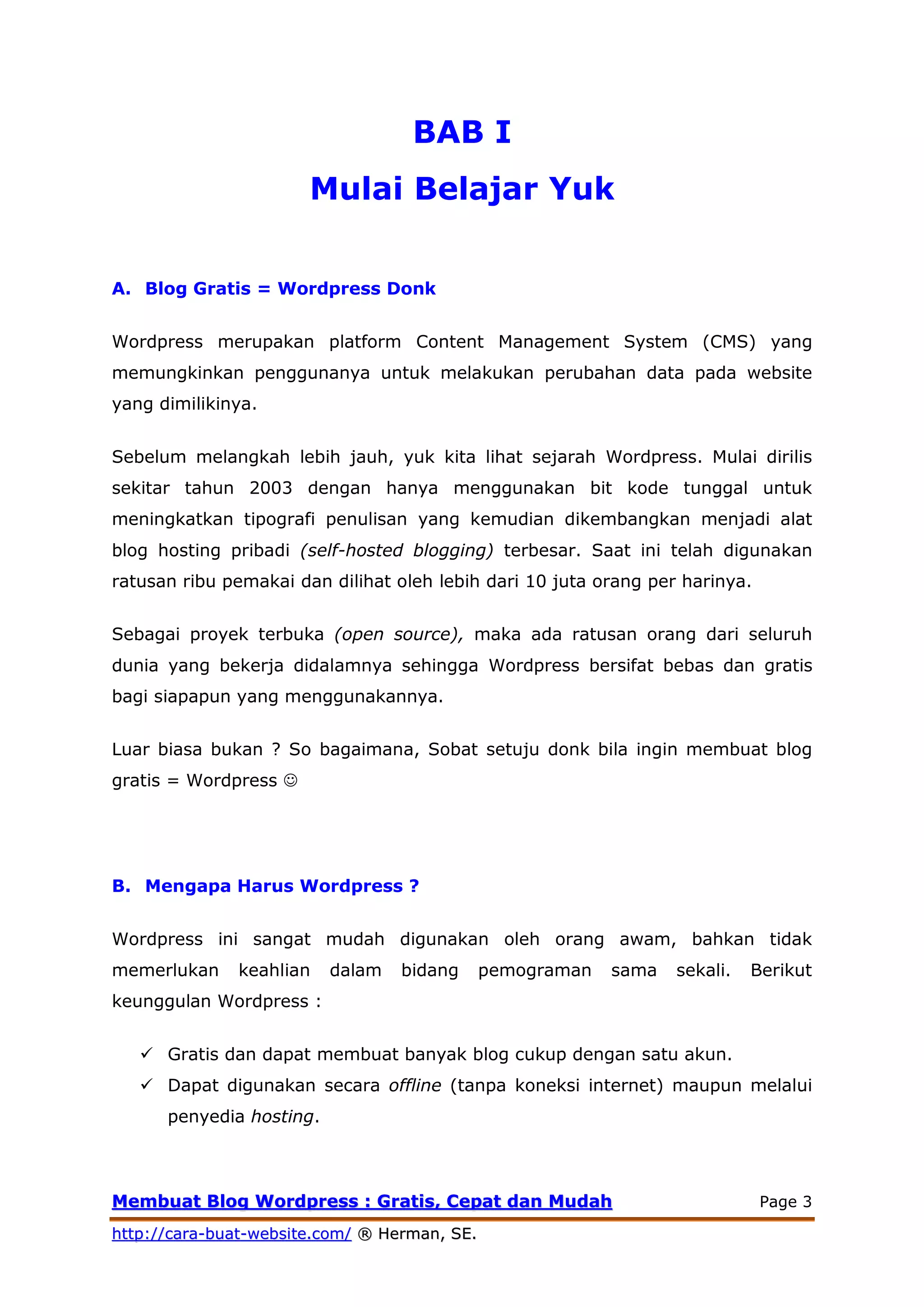 MMeemmbbuuaatt BBlloogg WWoorrddpprreessss :: GGrraattiiss,, CCeeppaatt ddaann MMuuddaahh Page 3
hhttttpp::////ccaarraa--bbuuaatt--wweebbssiittee..ccoomm// ®® HHeerrmmaann,, SSEE..
BAB I
Mulai Belajar Yuk
A. Blog Gratis = Wordpress Donk
Wordpress merupakan platform Content Management System (CMS) yang
memungkinkan penggunanya untuk melakukan perubahan data pada website
yang dimilikinya.
Sebelum melangkah lebih jauh, yuk kita lihat sejarah Wordpress. Mulai dirilis
sekitar tahun 2003 dengan hanya menggunakan bit kode tunggal untuk
meningkatkan tipografi penulisan yang kemudian dikembangkan menjadi alat
blog hosting pribadi (self-hosted blogging) terbesar. Saat ini telah digunakan
ratusan ribu pemakai dan dilihat oleh lebih dari 10 juta orang per harinya.
Sebagai proyek terbuka (open source), maka ada ratusan orang dari seluruh
dunia yang bekerja didalamnya sehingga Wordpress bersifat bebas dan gratis
bagi siapapun yang menggunakannya.
Luar biasa bukan ? So bagaimana, Sobat setuju donk bila ingin membuat blog
gratis = Wordpress 
B. Mengapa Harus Wordpress ?
Wordpress ini sangat mudah digunakan oleh orang awam, bahkan tidak
memerlukan keahlian dalam bidang pemograman sama sekali. Berikut
keunggulan Wordpress :
 Gratis dan dapat membuat banyak blog cukup dengan satu akun.
 Dapat digunakan secara offline (tanpa koneksi internet) maupun melalui
penyedia hosting.
 