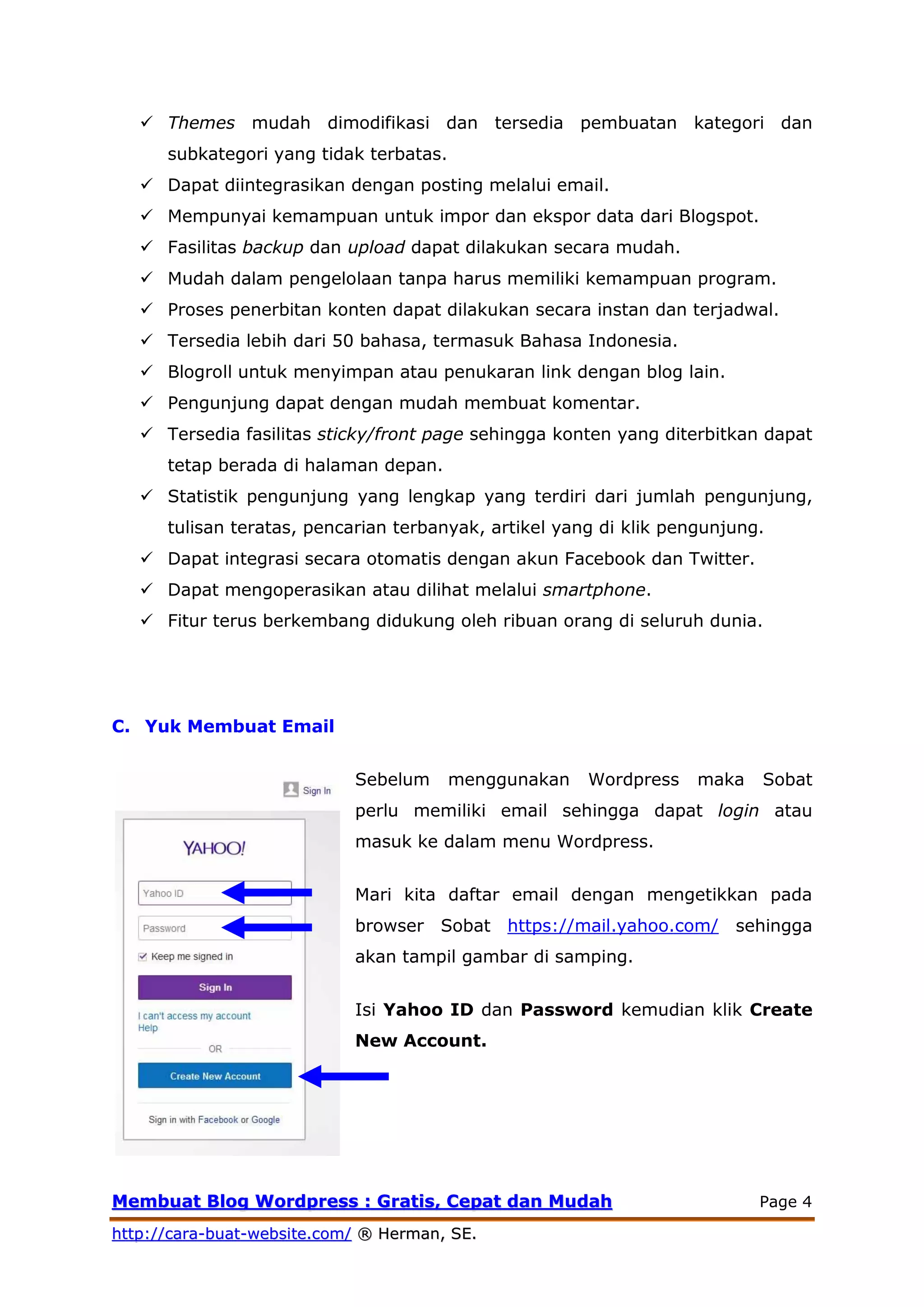 MMeemmbbuuaatt BBlloogg WWoorrddpprreessss :: GGrraattiiss,, CCeeppaatt ddaann MMuuddaahh Page 4
hhttttpp::////ccaarraa--bbuuaatt--wweebbssiittee..ccoomm// ®® HHeerrmmaann,, SSEE..
 Themes mudah dimodifikasi dan tersedia pembuatan kategori dan
subkategori yang tidak terbatas.
 Dapat diintegrasikan dengan posting melalui email.
 Mempunyai kemampuan untuk impor dan ekspor data dari Blogspot.
 Fasilitas backup dan upload dapat dilakukan secara mudah.
 Mudah dalam pengelolaan tanpa harus memiliki kemampuan program.
 Proses penerbitan konten dapat dilakukan secara instan dan terjadwal.
 Tersedia lebih dari 50 bahasa, termasuk Bahasa Indonesia.
 Blogroll untuk menyimpan atau penukaran link dengan blog lain.
 Pengunjung dapat dengan mudah membuat komentar.
 Tersedia fasilitas sticky/front page sehingga konten yang diterbitkan dapat
tetap berada di halaman depan.
 Statistik pengunjung yang lengkap yang terdiri dari jumlah pengunjung,
tulisan teratas, pencarian terbanyak, artikel yang di klik pengunjung.
 Dapat integrasi secara otomatis dengan akun Facebook dan Twitter.
 Dapat mengoperasikan atau dilihat melalui smartphone.
 Fitur terus berkembang didukung oleh ribuan orang di seluruh dunia.
C. Yuk Membuat Email
Sebelum menggunakan Wordpress maka Sobat
perlu memiliki email sehingga dapat login atau
masuk ke dalam menu Wordpress.
Mari kita daftar email dengan mengetikkan pada
browser Sobat https://mail.yahoo.com/‎ sehingga
akan tampil gambar di samping.
Isi Yahoo ID dan Password kemudian klik Create
New Account.
 