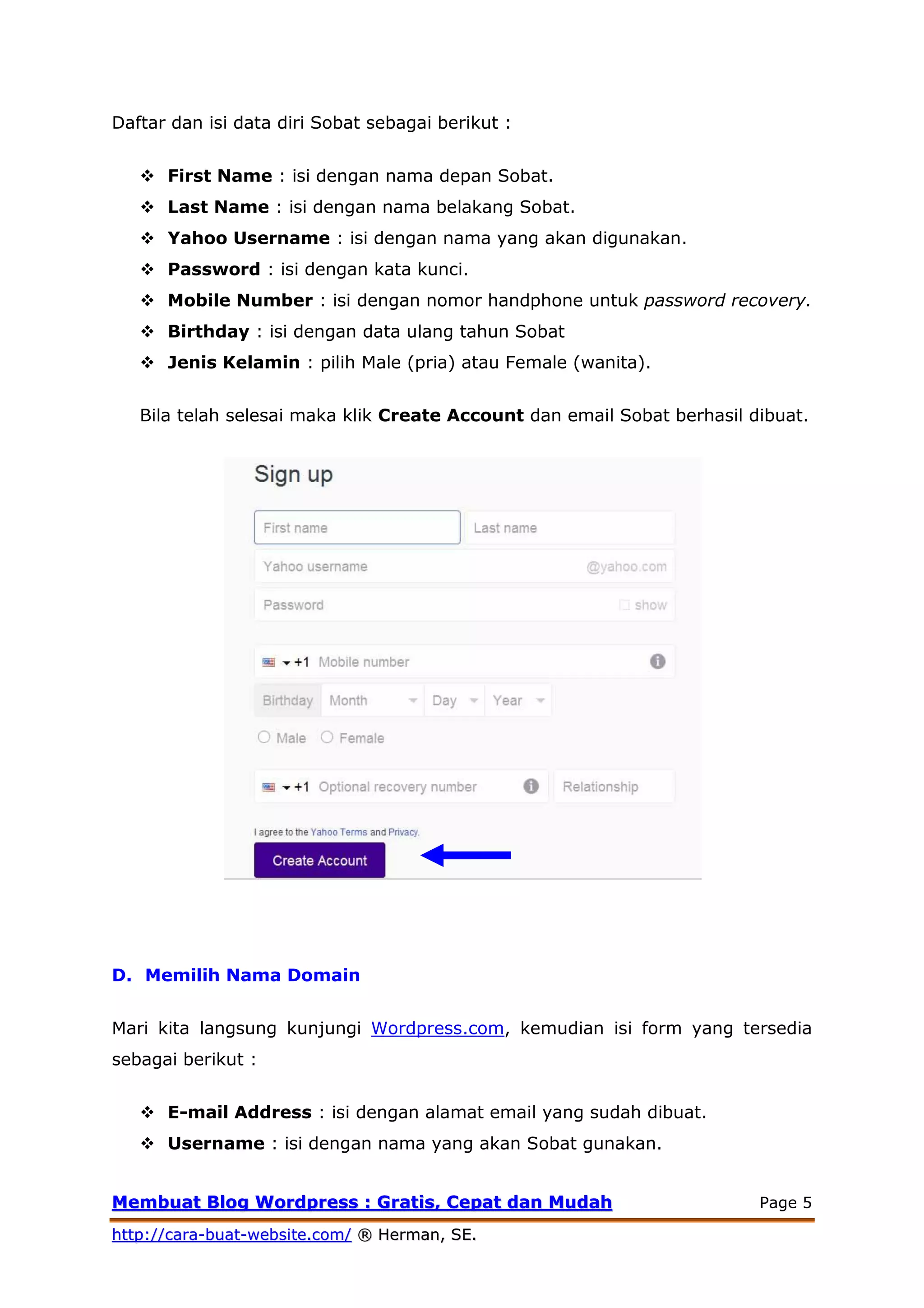 MMeemmbbuuaatt BBlloogg WWoorrddpprreessss :: GGrraattiiss,, CCeeppaatt ddaann MMuuddaahh Page 5
hhttttpp::////ccaarraa--bbuuaatt--wweebbssiittee..ccoomm// ®® HHeerrmmaann,, SSEE..
Daftar dan isi data diri Sobat sebagai berikut :
 First Name : isi dengan nama depan Sobat.
 Last Name : isi dengan nama belakang Sobat.
 Yahoo Username : isi dengan nama yang akan digunakan.
 Password : isi dengan kata kunci.
 Mobile Number : isi dengan nomor handphone untuk password recovery.
 Birthday : isi dengan data ulang tahun Sobat
 Jenis Kelamin : pilih Male (pria) atau Female (wanita).
Bila telah selesai maka klik Create Account dan email Sobat berhasil dibuat.
D. Memilih Nama Domain
Mari kita langsung kunjungi Wordpress.com, kemudian isi form yang tersedia
sebagai berikut :
 E-mail Address : isi dengan alamat email yang sudah dibuat.
 Username : isi dengan nama yang akan Sobat gunakan.
 