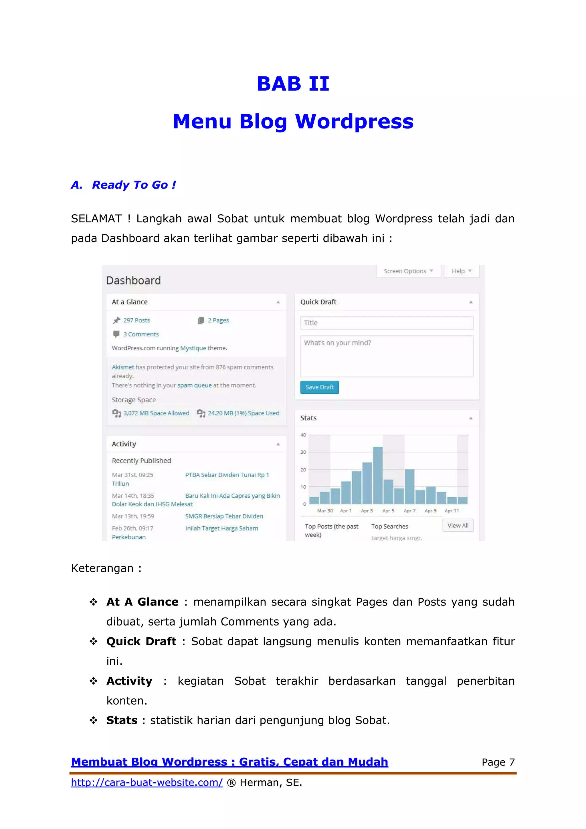 MMeemmbbuuaatt BBlloogg WWoorrddpprreessss :: GGrraattiiss,, CCeeppaatt ddaann MMuuddaahh Page 7
hhttttpp::////ccaarraa--bbuuaatt--wweebbssiittee..ccoomm// ®® HHeerrmmaann,, SSEE..
BAB II
Menu Blog Wordpress
A. Ready To Go !
SELAMAT ! Langkah awal Sobat untuk membuat blog Wordpress telah jadi dan
pada Dashboard akan terlihat gambar seperti dibawah ini :
Keterangan :
 At A Glance : menampilkan secara singkat Pages dan Posts yang sudah
dibuat, serta jumlah Comments yang ada.
 Quick Draft : Sobat dapat langsung menulis konten memanfaatkan fitur
ini.
 Activity : kegiatan Sobat terakhir berdasarkan tanggal penerbitan
konten.
 Stats : statistik harian dari pengunjung blog Sobat.
 