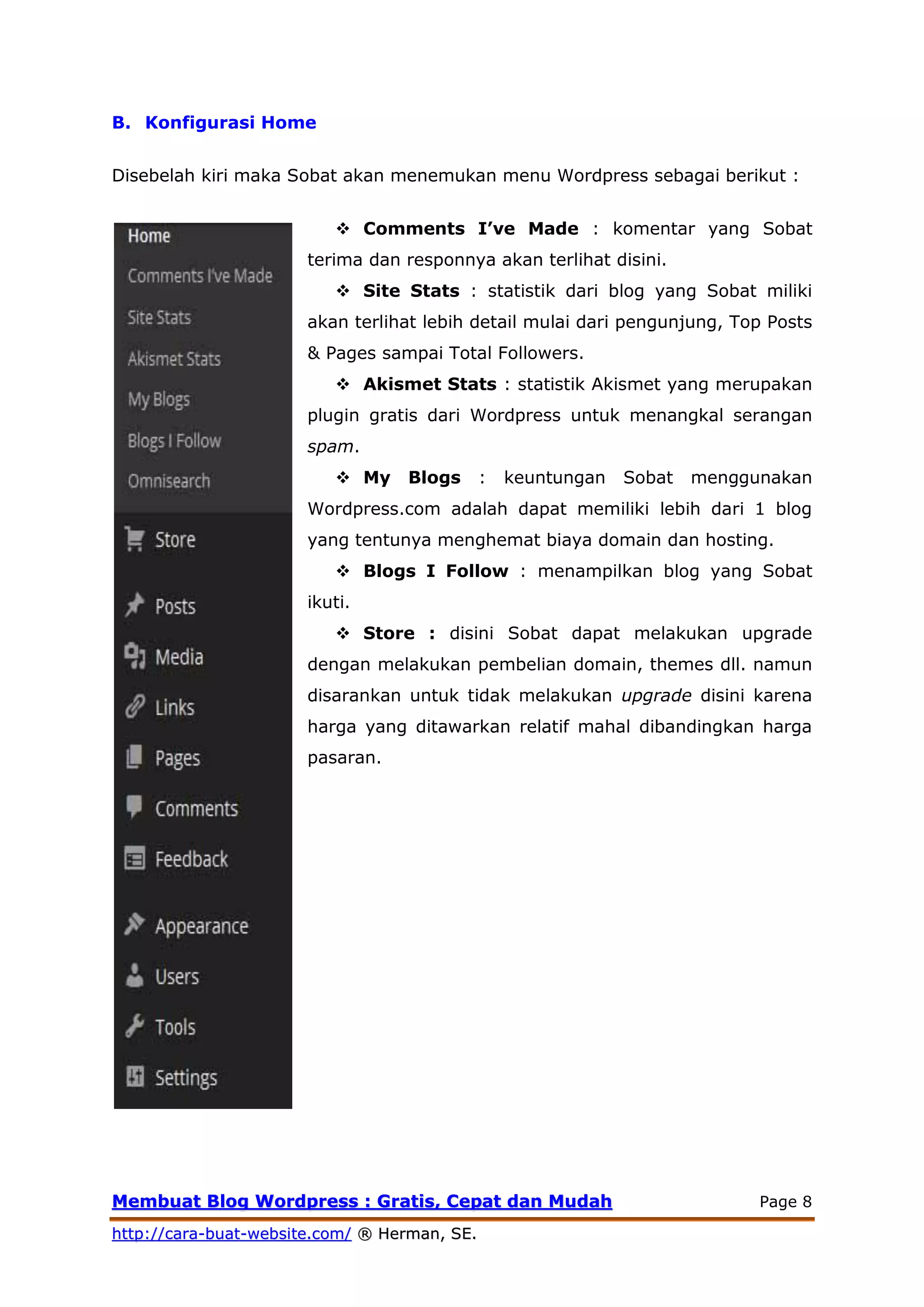 MMeemmbbuuaatt BBlloogg WWoorrddpprreessss :: GGrraattiiss,, CCeeppaatt ddaann MMuuddaahh Page 8
hhttttpp::////ccaarraa--bbuuaatt--wweebbssiittee..ccoomm// ®® HHeerrmmaann,, SSEE..
B. Konfigurasi Home
Disebelah kiri maka Sobat akan menemukan menu Wordpress sebagai berikut :
 Comments I’ve Made : komentar yang Sobat
terima dan responnya akan terlihat disini.
 Site Stats : statistik dari blog yang Sobat miliki
akan terlihat lebih detail mulai dari pengunjung, Top Posts
& Pages sampai Total Followers.
 Akismet Stats : statistik Akismet yang merupakan
plugin gratis dari Wordpress untuk menangkal serangan
spam.
 My Blogs : keuntungan Sobat menggunakan
Wordpress.com adalah dapat memiliki lebih dari 1 blog
yang tentunya menghemat biaya domain dan hosting.
 Blogs I Follow : menampilkan blog yang Sobat
ikuti.
 Store : disini Sobat dapat melakukan upgrade
dengan melakukan pembelian domain, themes dll. namun
disarankan untuk tidak melakukan upgrade disini karena
harga yang ditawarkan relatif mahal dibandingkan harga
pasaran.
 