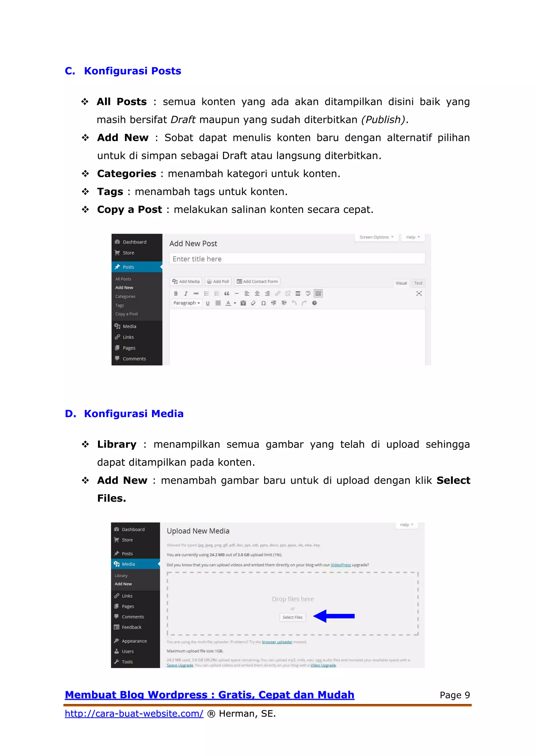 MMeemmbbuuaatt BBlloogg WWoorrddpprreessss :: GGrraattiiss,, CCeeppaatt ddaann MMuuddaahh Page 9
hhttttpp::////ccaarraa--bbuuaatt--wweebbssiittee..ccoomm// ®® HHeerrmmaann,, SSEE..
C. Konfigurasi Posts
 All Posts : semua konten yang ada akan ditampilkan disini baik yang
masih bersifat Draft maupun yang sudah diterbitkan (Publish).
 Add New : Sobat dapat menulis konten baru dengan alternatif pilihan
untuk di simpan sebagai Draft atau langsung diterbitkan.
 Categories : menambah kategori untuk konten.
 Tags : menambah tags untuk konten.
 Copy a Post : melakukan salinan konten secara cepat.
D. Konfigurasi Media
 Library : menampilkan semua gambar yang telah di upload sehingga
dapat ditampilkan pada konten.
 Add New : menambah gambar baru untuk di upload dengan klik Select
Files.
 