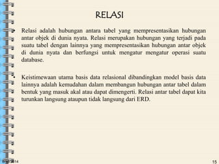 6/18/2014 15
RELASI
• Relasi adalah hubungan antara tabel yang mempresentasikan hubungan
antar objek di dunia nyata. Relasi merupakan hubungan yang terjadi pada
suatu tabel dengan lainnya yang mempresentasikan hubungan antar objek
di dunia nyata dan berfungsi untuk mengatur mengatur operasi suatu
database.
• Keistimewaan utama basis data relasional dibandingkan model basis data
lainnya adalah kemudahan dalam membangun hubungan antar tabel dalam
bentuk yang masuk akal atau dapat dimengerti. Relasi antar tabel dapat kita
turunkan langsung ataupun tidak langsung dari ERD.
 