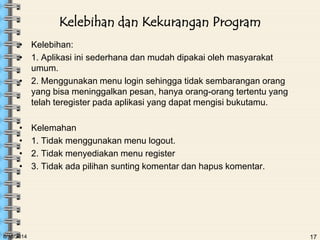 6/18/2014 17
Kelebihan dan Kekurangan Program
• Kelebihan:
• 1. Aplikasi ini sederhana dan mudah dipakai oleh masyarakat
umum.
• 2. Menggunakan menu login sehingga tidak sembarangan orang
yang bisa meninggalkan pesan, hanya orang-orang tertentu yang
telah teregister pada aplikasi yang dapat mengisi bukutamu.
• Kelemahan
• 1. Tidak menggunakan menu logout.
• 2. Tidak menyediakan menu register
• 3. Tidak ada pilihan sunting komentar dan hapus komentar.
 