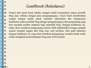6/18/2014 5
Guestbook (Bukutamu)
• Fungsi dari guest book adalah sebagai media komunikasi antara pemilik
blog atau website dengan para pengunjungnya. Guest book memberikan
tempat sebagai media untuk menjalin silaturahmi dan mempererat
kedekatan antara pemilik blog dengan pengunjungnya dan pengunjung juga
bisa menjadi sumber inspirasi bagi sipemilik blog. Dengan kedekatan ini,
maka akan membuat pengunjung merasa lebih diperhatikan hingga tampak
seperti menjadi bagian dari blog atau web tersebut. Dan pada akhirnya
dengan kedekatan ini yang akan membuat pengunjung semakin betah untuk
selalu mengikuti perkembangan blog atau web tersebut.
 