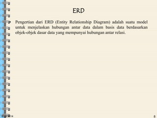 6/18/2014 8
ERD
• Pengertian dari ERD (Entity Relationship Diagram) adalah suatu model
untuk menjelaskan hubungan antar data dalam basis data berdasarkan
objek-objek dasar data yang mempunyai hubungan antar relasi.
 