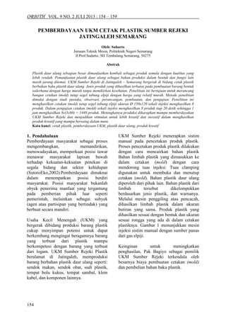 ORBITH VOL. 9 NO. 2 JULI 2013 : 154 – 159 
154 
PEMBERDAYAAN UKM CETAK PLASTIK SUMBER REJEKI JATINGALEH SEMARANG 
Oleh: Suharto 
Jurusan Teknik Mesin, Politeknik Negeri Semarang 
Jl.Prof.Sudarto, SH Tembalang Semarang, 50275 
Abstrak 
Plastik daur ulang sebagian besar dimanfaatkan kembali sebagai produk semula dengan kualitas yang lebih rendah. Pemanfaatan plastik daur ulang sebagai bahan produksi dalam bentuk dan fungsi lain masih jarang ditemui. UKM Sumber Rejeki di Jatingaleh – Semarang bergerak di bidang cetak plastik berbahan baku plastik daur ulang. Jenis produk yang dihasilkan terbatas pada pembuatan barang bentuk sederhana dengan harga murah tanpa memikirkan kesehatan. Penelitian ini bertujuan untuk merancang bangun cetakan (mold) tutup segel tabung elpiji dengan harga yang relatif murah. Metode penelitian dimulai dengan studi pustaka, observasi, perancangan, pembuatan, dan pengujian. Penelitian ini menghasilkan cetakan (mold) tutup segel tabung elpiji ukuran Ø 150x120 sekali injeksi menghasilkan 8 produk. Dalam pengujian cetakan (mold) sekali injeksi menghasilkan 8 produk tiap 20 detik sehingga 1 jam menghasilkan 8x(3x60) = 1440 produk. Meningkatnya produksi diharapkan mampu memberdayakan UKM Sumber Rejeki dan menjadikan stimulan untuk lebih kreatif dan inovatif dalam menghasilkan produk-kreatif yang mampu bersaing dalam mutu. 
Kata kunci: cetak plastik, pemberdayaan UKM, plastik daur ulang, produk kreatif 
1. Pendahuluan 
Pemberdayaan masyarakat sebagai proses mengembangkan, memandirikan, menswadayakan, memperkuat posisi tawar menawar masyarakat lapisan bawah terhadap kekuatan-kekuatan penekan di segala bidang dan sektor kehidupan (SutoroEko,2002).Pemberdayaan dimaknai dalam menempatkan posisi berdiri masyarakat. Posisi masyarakat bukanlah obyek penerima manfaat yang tergantung pada pemberian pihak luar seperti pemerintah, melainkan sebagai subyek (agen atau partisipan yang bertindak) yang berbuat secara mandiri. 
Usaha Kecil Menengah (UKM) yang bergerak dibidang produksi barang plastik cukup menyimpan potensi untuk dapat berkembang mengingat beragamnya barang yang terbuat dari plastik mampu berkompetesi dengan barang yang terbuat dari logam. UKM Sumber Rejeki Plastik beralamat di Jatingaleh, memproduksi barang berbahan plastik daur ulang seperti: sendok makan, sendok obat, sudi plastik, tempat bolu kukus, tempat sambal, klem kabel, dan komponen lainnya. 
UKM Sumber Rejeki menerapkan sistim manual pada pencetakan produk plastik. Proses pencetakan produk plastik dilakukan dengan cara mencairkan bahan plastik Bahan limbah plastik yang dimasukkan ke dalam cetakan (mold) dengan cara mendorong tuas injeksi. Tuas clamping digunakan untuk membuka dan menutup cetakan (mold). Bahan plastik daur ulang diperoleh dari pihak lain. Bahan plastik dari limbah tersebut dikelompokkan berdasarkan jenis plastik, dan warnanya. Melalui mesin penggiling atau pencacah, dihasilkan limbah plastik dalam ukuran butiran yang sama. Produk plastik yang dihasilkan sesuai dengan bentuk dan ukuran sesuai rongga yang ada di dalam cetakan plastiknya. Gambar 1 menunjukkan mesin injeksi sistim manual dengan sumber panas dari gas elpiji. 
Keinginan untuk meningkatkan penghasilan, Pak Bagiyo sebagai pemilik UKM Sumber Rejeki terkendala oleh besarnya biaya pembuatan cetakan (mold) dan pembelian bahan baku plastik.  
