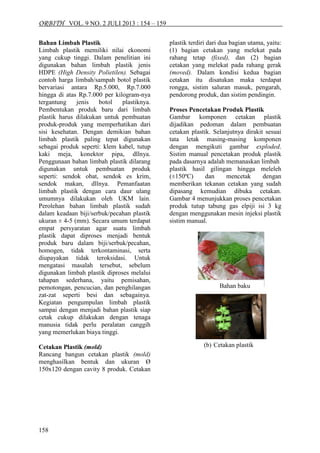 ORBITH VOL. 9 NO. 2 JULI 2013 : 154 – 159 
158 
Bahan Limbah Plastik Limbah plastik memiliki nilai ekonomi yang cukup tinggi. Dalam penelitian ini digunakan bahan limbah plastik jenis HDPE (High Density Polietilen). Sebagai contoh harga limbah/sampah botol plastik bervariasi antara Rp.5.000, Rp.7.000 hingga di atas Rp.7.000 per kilogram-nya tergantung jenis botol plastiknya. Pembentukan produk baru dari limbah plastik harus dilakukan untuk pembuatan produk-produk yang memperhatikan dari sisi kesehatan. Dengan demikian bahan limbah plastik paling tepat digunakan sebagai produk seperti: klem kabel, tutup kaki meja, konektor pipa, dllnya. Penggunaan bahan limbah plastik dilarang digunakan untuk pembuatan produk seperti: sendok obat, sendok es krim, sendok makan, dllnya. Pemanfaatan limbah plastik dengan cara daur ulang umumnya dilakukan oleh UKM lain. Perolehan bahan limbah plastik sudah dalam keadaan biji/serbuk/pecahan plastik ukuran ± 4-5 (mm). Secara umum terdapat empat persyaratan agar suatu limbah plastik dapat diproses menjadi bentuk produk baru dalam biji/serbuk/pecahan, homogen, tidak terkontaminasi, serta diupayakan tidak teroksidasi. Untuk mengatasi masalah tersebut, sebelum digunakan limbah plastik diproses melalui tahapan sederhana, yaitu pemisahan, pemotongan, pencucian, dan penghilangan zat-zat seperti besi dan sebagainya. Kegiatan pengumpulan limbah plastik sampai dengan menjadi bahan plastik siap cetak cukup dilakukan dengan tenaga manusia tidak perlu peralatan canggih yang memerlukan biaya tinggi. Cetakan Plastik (mold) 
Rancang bangun cetakan plastik (mold) menghasilkan bentuk dan ukuran Ø 150x120 dengan cavity 8 produk. Cetakan plastik terdiri dari dua bagian utama, yaitu: (1) bagian cetakan yang melekat pada rahang tetap (fixed), dan (2) bagian cetakan yang melekat pada rahang gerak (moved). Dalam kondisi kedua bagian cetakan itu disatukan maka terdapat rongga, sistim saluran masuk, pengarah, pendorong produk, dan sistim pendingin. Proses Pencetakan Produk Plastik Gambar komponen cetakan plastik dijadikan pedoman dalam pembuatan cetakan plastik. Selanjutnya dirakit sesuai tata letak masing-masing komponen dengan mengikuti gambar exploded. Sistim manual pencetakan produk plastik pada dasarnya adalah memanaskan limbah plastik hasil gilingan hingga meleleh (±150ºC) dan mencetak dengan memberikan tekanan cetakan yang sudah dipasang kemudian dibuka cetakan. Gambar 4 menunjukkan proses pencetakan produk tutup tabung gas elpiji isi 3 kg dengan menggunakan mesin injeksi plastik sistim manual. 
Bahan baku 
(b) Cetakan plastik  