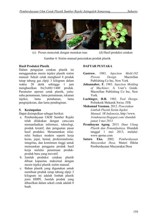 Pemberdayaan Ukm Cetak Plastik Sumber Rejeki Jatingaleh Semarang......................Suharto 
159 
Hasil Produksi Plastik 
Dalam pengujian cetakan plastik ini menggunakan mesin injeksi plastik sistim manual. Sekali cetak menghasil 8 produk tutup tabung gas elpiji 3 kilogram dalam waktu 20 detik sehingga 1 jam menghasilkan 8x(3x60)=1440 produk. Parameter operasi cetak plastik, yaitu: suhu pemanasan, lama pemanasan, tekanan injeksi, lama penahanan, lama penginjeksian, dan lama pendinginan. 
5. Kesimpulan 
Dapat disimpulkan sebagai berikut: 
a. Pemberdayaan UKM Sumber Rejeki telah dilakukan dengan cara-cara memanfaatkan informasi, teknologi, produk kreatif, dan penguatan pasar hasil produksi. Menanamkan nilai- nilai budaya modern seperti kerja keras, jujur, hemat, profesionalisme, integritas, dan komitmen tinggi untuk memuaskan pengguna produk hasil kerja melalui penemuan produk- produk baru yang inovatif. 
b. Jumlah produksi cetakan plastik dibuat kapasitas maksimal dengan mesin injeksi plastik sistim manual. 
c. Bahan plastik yang digunakan untuk membuat produk tutup tabung elpiji 3 kilogram ini adalah limbah plastik jenis HDPE. Jumlah produk yang dihasilkan dalam sekali cetak adalah 8 buah. 
DAFTAR PUSTAKA 
Gastrow. 1983. Injection Mold:102 Proven Design. Macmillan Publishing Co Inc, New York 
Johannaber, F. 1983. Injection Molding of Machines: A User’s Guide. Macmillan Publishing Co Inc, New York. 
Luchinger, H.R. 1982. Tool Design. Politeknik Mekanik Swiss. ITB. 
Mohamad Yusman. 2012. Pencetakan Limbah Plastik Sistim Injeksi Manual, 3R Indonesia, http://www. 
Prembayun Ageng. 2013. Daur Ulang Plastik dan Pemanfaatnya. Diunduh tanggal 1 mei 2013, melalui: 
3rindonesia.blogspot.com/ diunduh jumat 3 mei 2013 
www.apotas.com 
Sutoro Eko. 2002. Pemberdayaan Masyarakat Desa. Materi Diklat Pemberdayaan Masyarakat Desa 
(c) Proses mencetak dengan menekan tuas 
(d) Hasil produksi cetakan 
Gambar 4: Sistim manual pencetakan produk plastik 