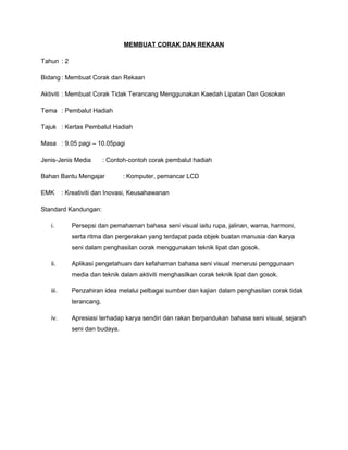 MEMBUAT CORAK DAN REKAAN

Tahun : 2

Bidang : Membuat Corak dan Rekaan

Aktiviti : Membuat Corak Tidak Terancang Menggunakan Kaedah Lipatan Dan Gosokan

Tema : Pembalut Hadiah

Tajuk : Kertas Pembalut Hadiah

Masa : 9.05 pagi – 10.05pagi

Jenis-Jenis Media         : Contoh-contoh corak pembalut hadiah

Bahan Bantu Mengajar            : Komputer, pemancar LCD

EMK       : Kreativiti dan Inovasi, Keusahawanan

Standard Kandungan:

   i.        Persepsi dan pemahaman bahasa seni visual iaitu rupa, jalinan, warna, harmoni,
             serta ritma dan pergerakan yang terdapat pada objek buatan manusia dan karya
             seni dalam penghasilan corak menggunakan teknik lipat dan gosok.

   ii.       Aplikasi pengetahuan dan kefahaman bahasa seni visual menerusi penggunaan
             media dan teknik dalam aktiviti menghasilkan corak teknik lipat dan gosok.

   iii.      Penzahiran idea melalui pelbagai sumber dan kajian dalam penghasilan corak tidak
             terancang.

   iv.       Apresiasi terhadap karya sendiri dan rakan berpandukan bahasa seni visual, sejarah
             seni dan budaya.
 