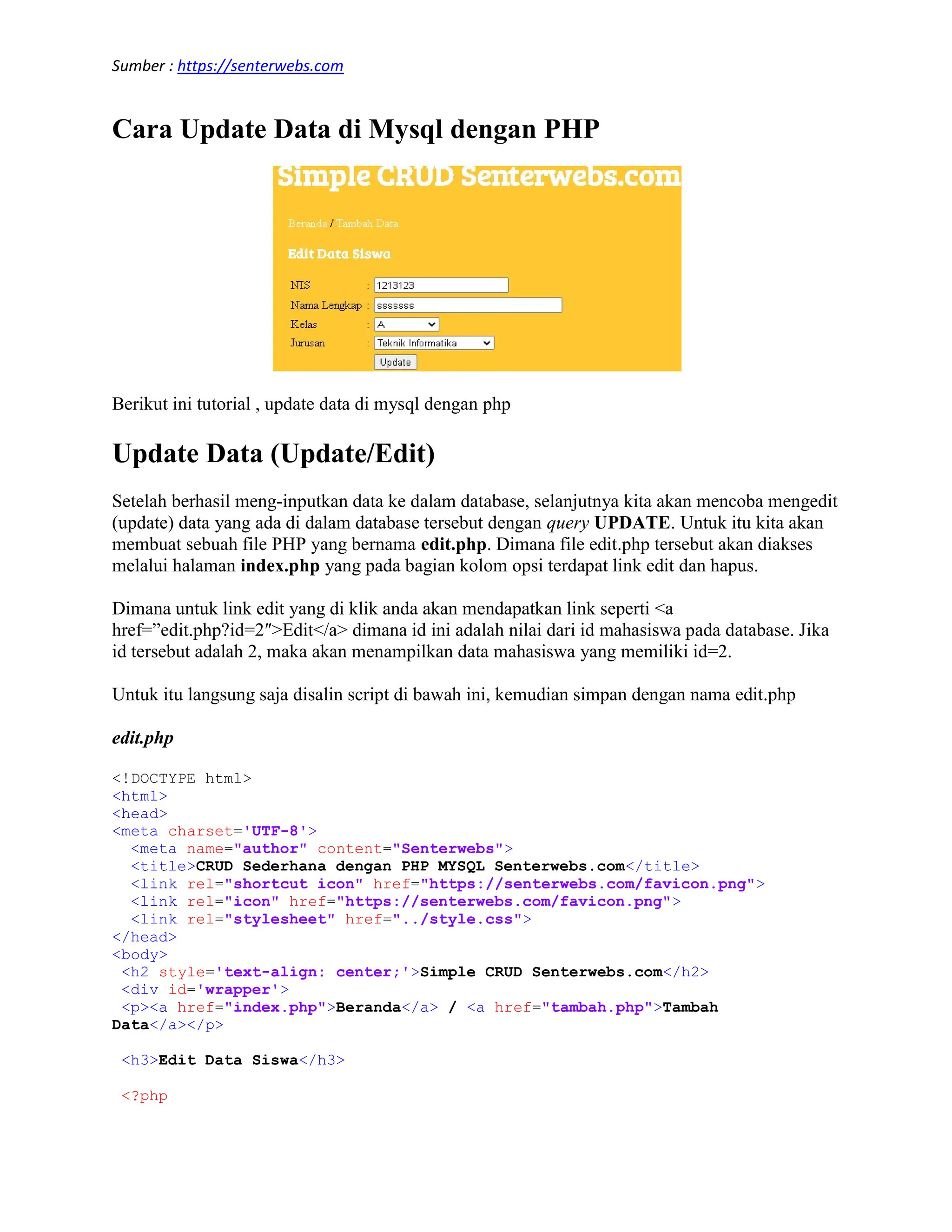 Sumber : https://senterwebs.com Cara Update Data di Mysql dengan PHP Berikut ini tutorial , update data di mysql dengan php Update Data (Update/Edit) Setelah berhasil meng-inputkan data ke dalam database, selanjutnya kita akan mencoba mengedit (update) data yang ada di dalam database tersebut dengan query UPDATE. Untuk itu kita akan membuat sebuah file PHP yang bernama edit.php. Dimana file edit.php tersebut akan diakses melalui halaman index.php yang pada bagian kolom opsi terdapat link edit dan hapus. Dimana untuk link edit yang di klik anda akan mendapatkan link seperti <a href=”edit.php?id=2″>Edit</a> dimana id ini adalah nilai dari id mahasiswa pada database. Jika id tersebut adalah 2, maka akan menampilkan data mahasiswa yang memiliki id=2. Untuk itu langsung saja disalin script di bawah ini, kemudian simpan dengan nama edit.php edit.php <!DOCTYPE html> <html> <head> <meta charset='UTF-8'> <meta name="author" content="Senterwebs"> <title>CRUD Sederhana dengan PHP MYSQL Senterwebs.com</title> <link rel="shortcut icon" href="https://senterwebs.com/favicon.png"> <link rel="icon" href="https://senterwebs.com/favicon.png"> <link rel="stylesheet" href="../style.css"> </head> <body> <h2 style='text-align: center;'>Simple CRUD Senterwebs.com</h2> <div id='wrapper'> <p><a href="index.php">Beranda</a> / <a href="tambah.php">Tambah Data</a></p> <h3>Edit Data Siswa</h3> <?php 