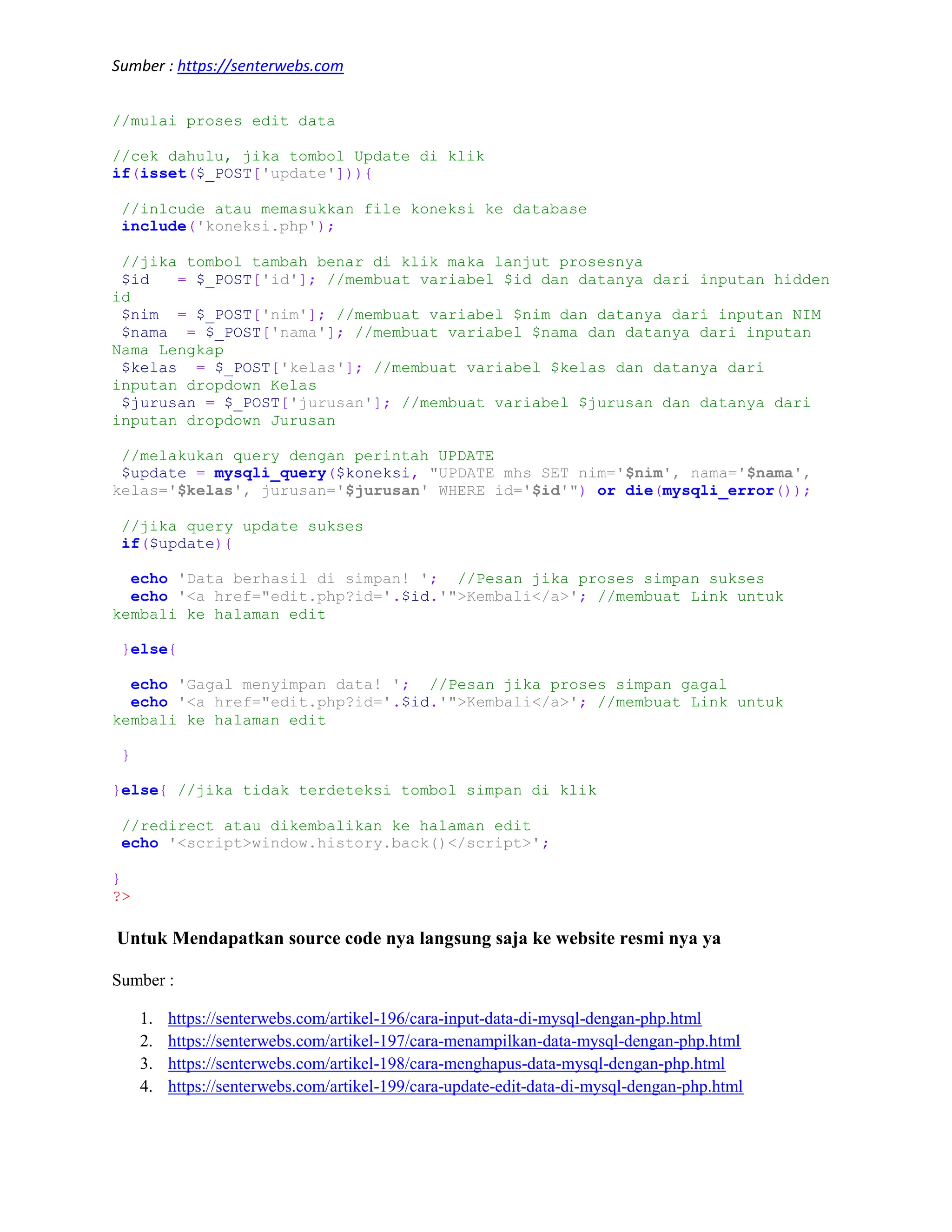 Sumber : https://senterwebs.com //mulai proses edit data //cek dahulu, jika tombol Update di klik if(isset($_POST['update'])){ //inlcude atau memasukkan file koneksi ke database include('koneksi.php'); //jika tombol tambah benar di klik maka lanjut prosesnya $id = $_POST['id']; //membuat variabel $id dan datanya dari inputan hidden id $nim = $_POST['nim']; //membuat variabel $nim dan datanya dari inputan NIM $nama = $_POST['nama']; //membuat variabel $nama dan datanya dari inputan Nama Lengkap $kelas = $_POST['kelas']; //membuat variabel $kelas dan datanya dari inputan dropdown Kelas $jurusan = $_POST['jurusan']; //membuat variabel $jurusan dan datanya dari inputan dropdown Jurusan //melakukan query dengan perintah UPDATE $update = mysqli_query($koneksi, "UPDATE mhs SET nim='$nim', nama='$nama', kelas='$kelas', jurusan='$jurusan' WHERE id='$id'") or die(mysqli_error()); //jika query update sukses if($update){ echo 'Data berhasil di simpan! '; //Pesan jika proses simpan sukses echo '<a href="edit.php?id='.$id.'">Kembali</a>'; //membuat Link untuk kembali ke halaman edit }else{ echo 'Gagal menyimpan data! '; //Pesan jika proses simpan gagal echo '<a href="edit.php?id='.$id.'">Kembali</a>'; //membuat Link untuk kembali ke halaman edit } }else{ //jika tidak terdeteksi tombol simpan di klik //redirect atau dikembalikan ke halaman edit echo '<script>window.history.back()</script>'; } ?> Untuk Mendapatkan source code nya langsung saja ke website resmi nya ya Sumber : 1. https://senterwebs.com/artikel-196/cara-input-data-di-mysql-dengan-php.html 2. https://senterwebs.com/artikel-197/cara-menampilkan-data-mysql-dengan-php.html 3. https://senterwebs.com/artikel-198/cara-menghapus-data-mysql-dengan-php.html 4. https://senterwebs.com/artikel-199/cara-update-edit-data-di-mysql-dengan-php.html 