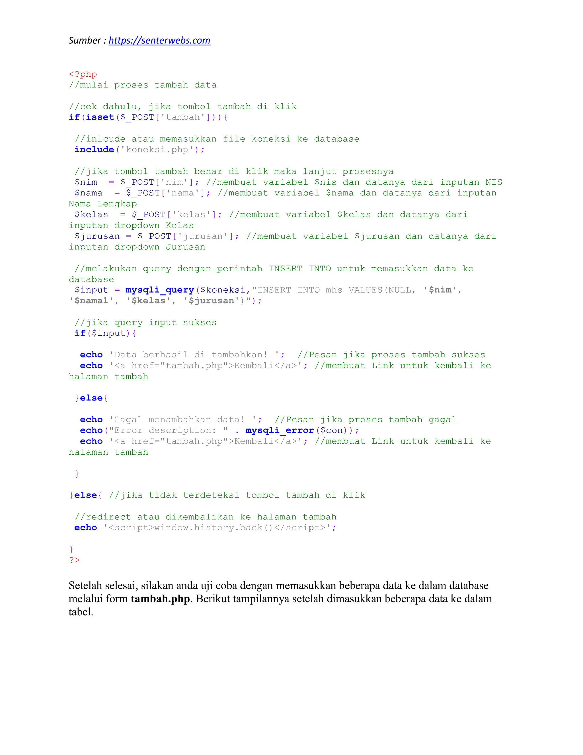 Sumber : https://senterwebs.com <?php //mulai proses tambah data //cek dahulu, jika tombol tambah di klik if(isset($_POST['tambah'])){ //inlcude atau memasukkan file koneksi ke database include('koneksi.php'); //jika tombol tambah benar di klik maka lanjut prosesnya $nim = $_POST['nim']; //membuat variabel $nis dan datanya dari inputan NIS $nama = $_POST['nama']; //membuat variabel $nama dan datanya dari inputan Nama Lengkap $kelas = $_POST['kelas']; //membuat variabel $kelas dan datanya dari inputan dropdown Kelas $jurusan = $_POST['jurusan']; //membuat variabel $jurusan dan datanya dari inputan dropdown Jurusan //melakukan query dengan perintah INSERT INTO untuk memasukkan data ke database $input = mysqli_query($koneksi,"INSERT INTO mhs VALUES(NULL, '$nim', '$nama1', '$kelas', '$jurusan')"); //jika query input sukses if($input){ echo 'Data berhasil di tambahkan! '; //Pesan jika proses tambah sukses echo '<a href="tambah.php">Kembali</a>'; //membuat Link untuk kembali ke halaman tambah }else{ echo 'Gagal menambahkan data! '; //Pesan jika proses tambah gagal echo("Error description: " . mysqli_error($con)); echo '<a href="tambah.php">Kembali</a>'; //membuat Link untuk kembali ke halaman tambah } }else{ //jika tidak terdeteksi tombol tambah di klik //redirect atau dikembalikan ke halaman tambah echo '<script>window.history.back()</script>'; } ?> Setelah selesai, silakan anda uji coba dengan memasukkan beberapa data ke dalam database melalui form tambah.php. Berikut tampilannya setelah dimasukkan beberapa data ke dalam tabel. 